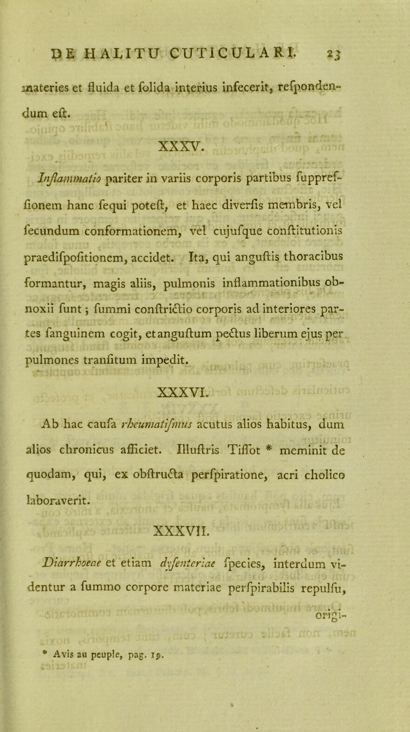 materies et fluida et folida interius infecerit, refponden- dum eft. I XXXV. Injlammatio pariter in variis corporis partibus fuppref- flonem hanc fequi poteft, et haec diverfis membris, vel fecundum conformationem, vel ciijufque conftitutionis praedifpofltionem, accidet. Ita, qui anguftis thoracibus formantur, magis aliis, pulmonis inflammationibus ob- ' ■ ■ 7 ■- .r noxii funt; fummi conftridlio corporis ad interiores par- tes fanguinem cogit, etanguftum pe£lus liberum ejus per pulmones tranfltum impedit. XXXVI. Ab hac caufa rheumatifmus acutus alios habitus, dum alios chronicus afiiciet. Illuftris Tiflbt * meminit de quodam, qui, ex obftru<5la perfpiratione, acri cholico laboraverit. XXXVII. Diarrhoeae et etiam dyfenicrlae fpecies, interdum vi- dentur a fummo corpore materiae perfpirabilis repulfu, origi- • Avis au pcuple, pag. ip.