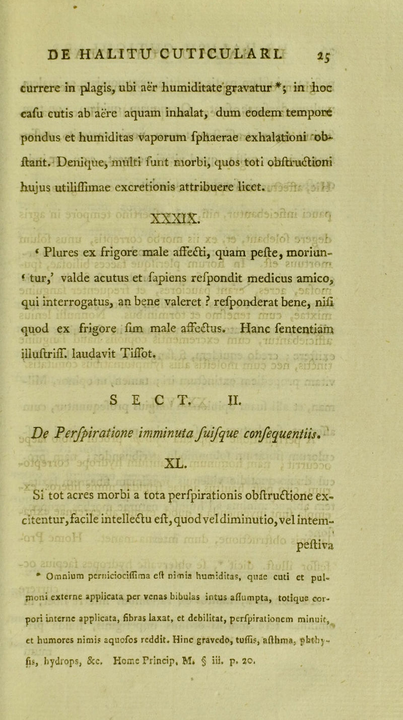 currere in plagis, ubi aer humiditate'gravatur in Jioc cafu cutis ab aere aquam inhalat, dum eodem tempore pondus et humiditas vaporum fphaerae exhalationi 'ob-^ ftarit. Denique, multi funt morbi, quos toti obfti'u6lioni • r hujus utilillimae excretionis attribuere licet. XXXIX. ‘ Plures ex frigore male afFe£ti, quam pefte, moriun- ^ tur,’ valde acutus et fapiens refpondit medicus amico, qui interrogatus, an bene valeret ? refponderat bene, nifi quod ex frigore hm male affeflus. Hanc fententiam illuftrilT. laudavit Tilibt. S E C T. II. De Perfpiratione imminuta fuifque confequentiis, ' XL. Si tot acres morbi a tota perfpirationis obftruflione ex- citentur,facile intelle6lu efl, quod vel diminutio, vel intem- 1 peftiva • Omnium pcrniciociflima eft nimia humiditas, quae cuti et pul« jnoni externe applicata per venas bibulas intus adumpta, totique cor- pori interne applicata, fibras laxat, et debilitat, perfpirationem minuit, et humores nimis aquofos reddit. Hinc gravedo, tuflis, afthma, phtby- fis, hydrops, 5cc. KoiTiC Princip, M. § iii. p. 20,
