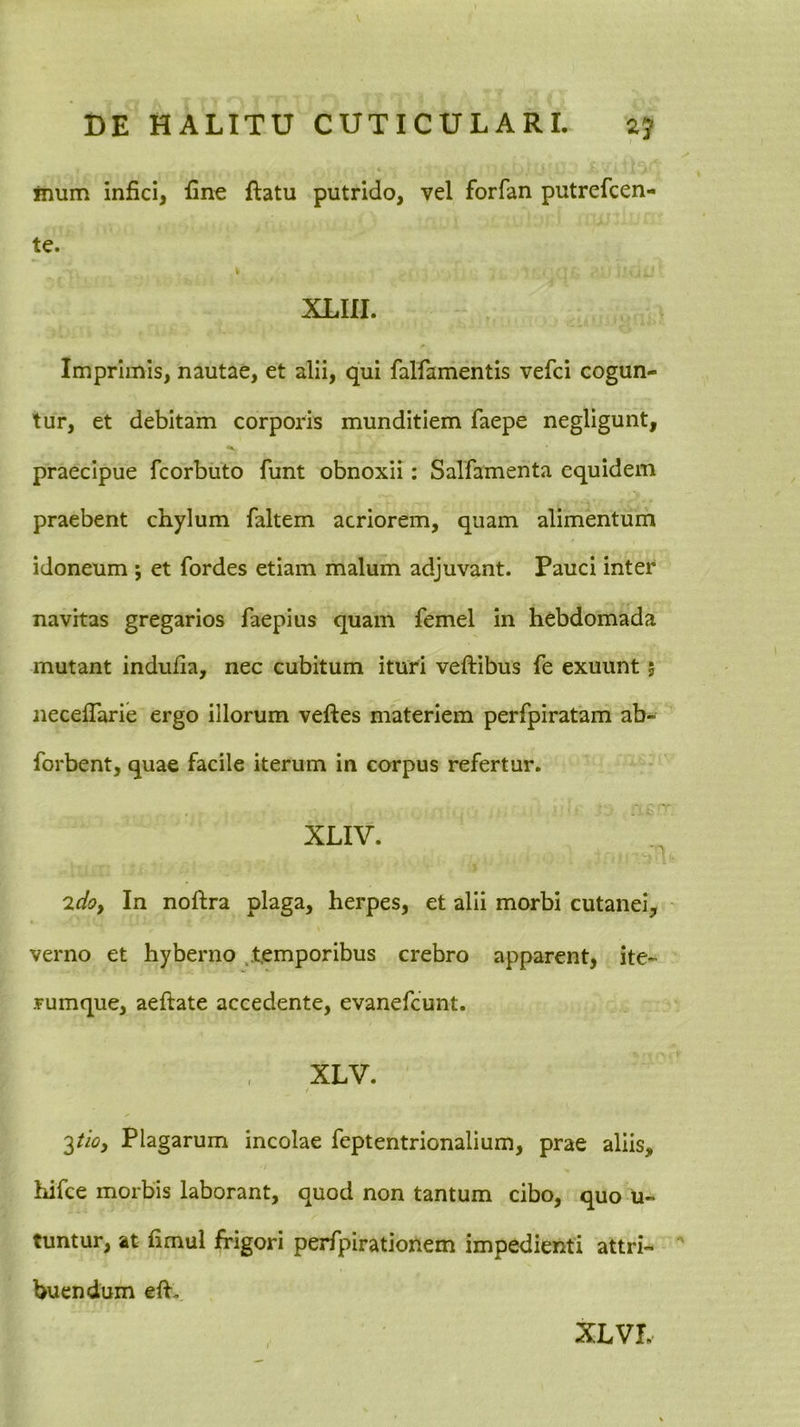 inum infici, fine ftatu putrido, vel forfan putrefcen- te. XLIII. Imprimis, nautae, et alii, qui falfamentis vefci cogun- tur, et debitam corporis munditiem faepe negligunt, praecipue fcorbuto funt obnoxii: Salfamenta equidem praebent chylum faltem acriorem, quam alimentum idoneum ; et fordes etiam malum adjuvant. Pauci inter navitas gregarios faepius quam femel In hebdomada mutant indufia, nec cubitum ituri veftibus fe exuunt 5 necefTarie ergo illorum veftes materiem perfpiratam ab- forbent, quae facile iterum in corpus refertur. XLIV. 2do, In noftra plaga, herpes, et alii morbi cutanei, verno et hyberno .temporibus crebro apparent, ite- rumque, aeftate accedente, evanefeunt. XLV. f 2tio, Plagarum incolae feptentrionalium, prae aliis, hifce morbis laborant, quod non tantum cibo, quo U- tuntur, at fimul frigori perfpirationem impedienti attri- buendum eff. XLVI.