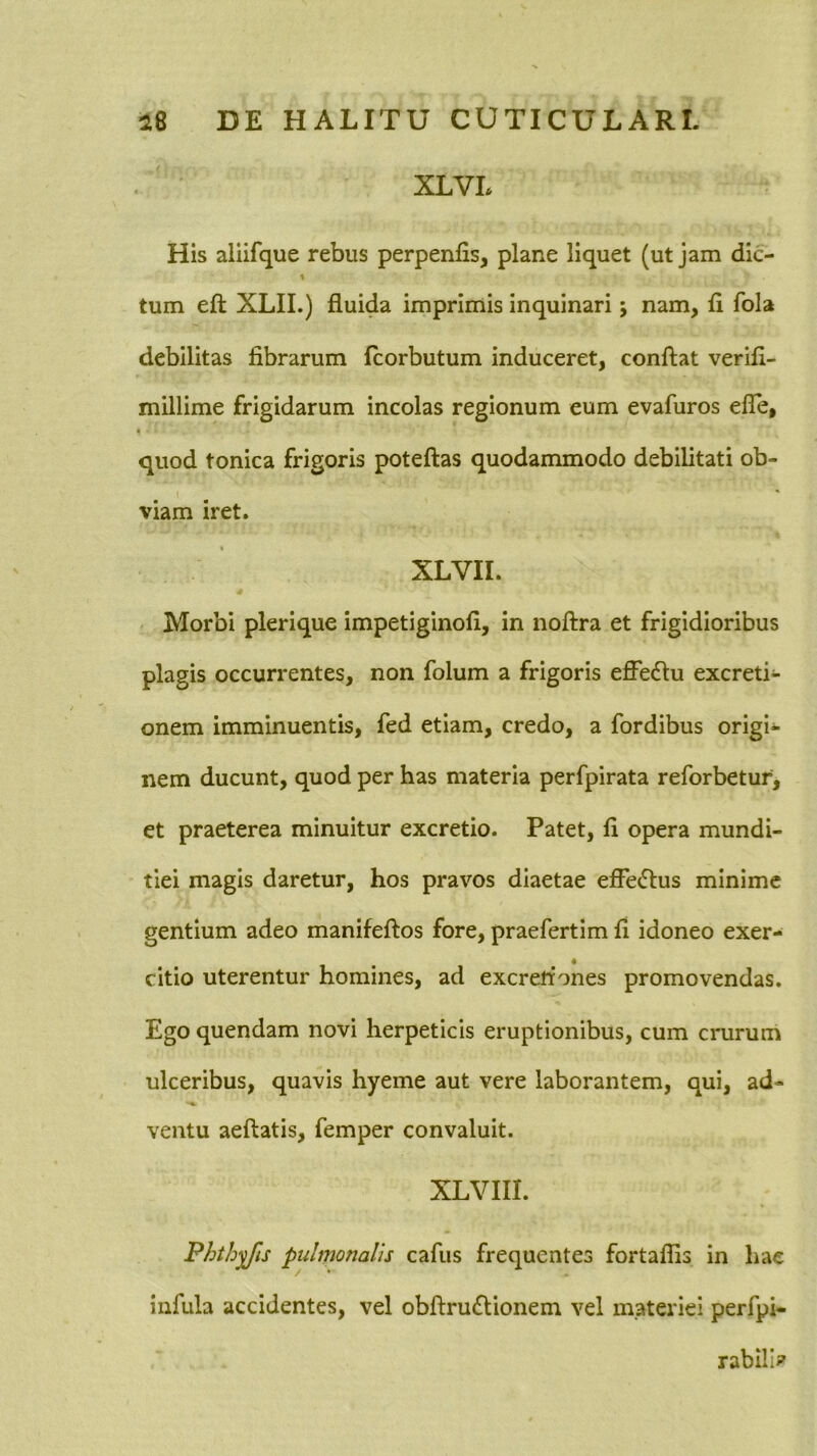 XLVL His aliifque rebus perpenfis, plane liquet (ut jam dic- * tum eft XLII.) fluida imprimis inquinari; nam, fi fola debilitas fibrarum fcorbutum induceret, conflat verifi- millime frigidarum incolas regionum eum evafuros efle, quod tonica frigoris poteflas quodammodo debilitati ob- viam iret. XLVII. Morbi plerique impetiginofi, in noflra et frigidioribus plagis occurrentes, non folum a frigoris effectu excreti- onem imminuentis, fed etiam, credo, a fordibus origi*- nem ducunt, quod per has materia perfpirata reforbetur, et praeterea minuitur excretio. Patet, fi opera mundi- tiei magis daretur, hos pravos diaetae efle(5lus minime gentium adeo manifeflos fore, praefertim fi idoneo exer- citio uterentur homines, ad excrettones promovendas. Ego quendam novi herpeticis eruptionibus, cum crurum ulceribus, quavis hyeme aut vere laborantem, qui, ad- ventu aeflatis, femper convaluit. XLVIII. Phthiis pulmonalis cafus frequentes fortaflis in hae infula accidentes, vel obflru(flionem vel materiei perfpi- rabilb