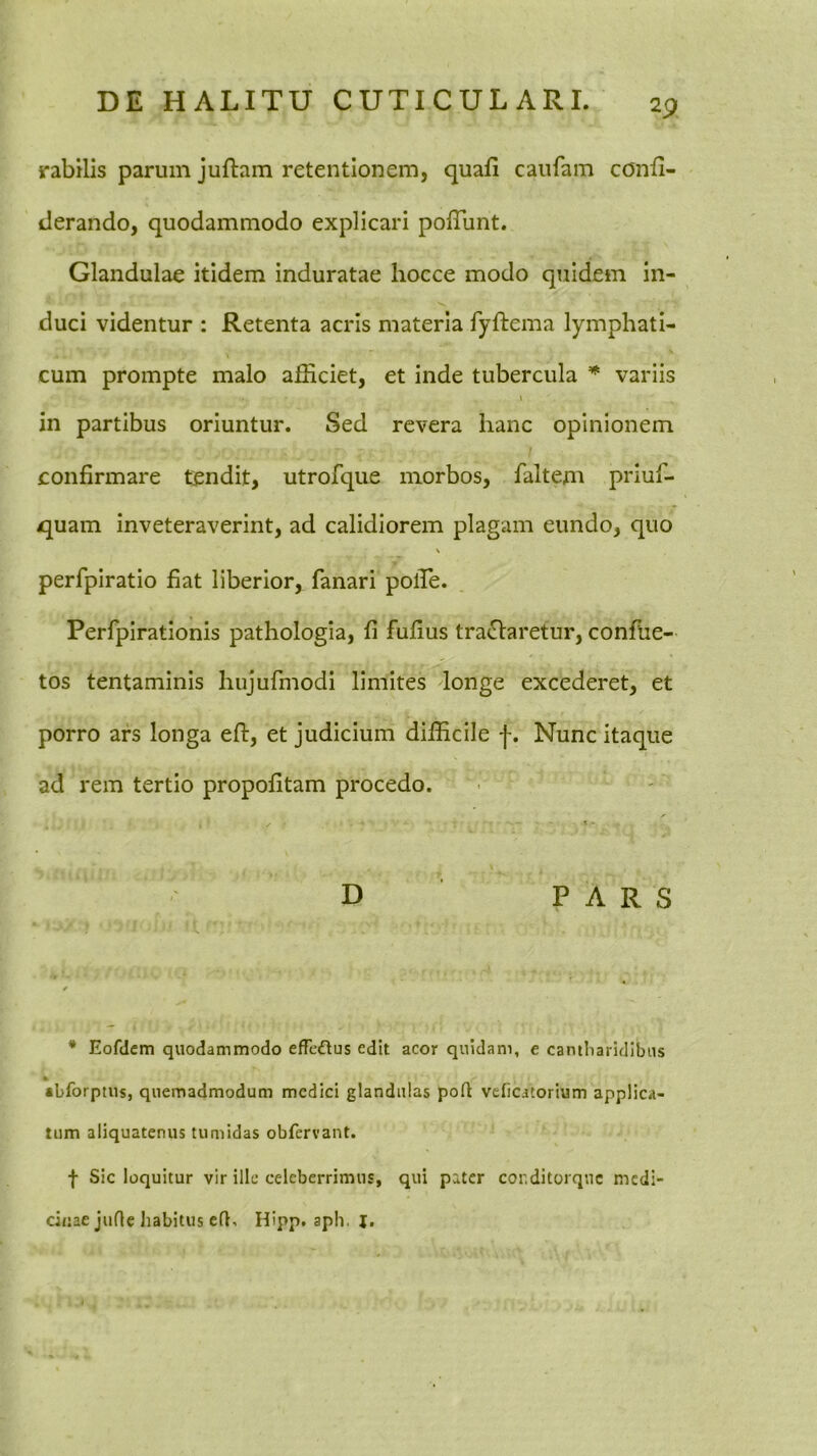 rabilis parum juftam retentionem, quafi caiifam confi- derando, quodammodo explicari polTunt. Glandulae itidem induratae hocce modo quidem in- duci videntur : Retenta acris materia fyftema lymphati- \ cum prompte malo afficiet, et inde tubercula * variis in partibus oriuntur. Sed revera hanc opinionem confirmare tendit, utrofque morbos, faltem priuf- quam inveteraverint, ad calidiorem plagam eundo, quo \ perfpiratio fiat liberior, fanari pofie. Perfplrationis pathologia, fi fufius tra(Slaretur, confue- tos tentaminis hujufmodi limites longe excederet, et porro ars longa efi:, et judicium difficile |. Nunc itaque ad rem tertio propofitam procedo. t • D PARS t * Eofdem quodammodo efTcdlus edit acor quidam, e cantliaridlbiis •bforptus, quemadmodum medici glandulas poft veficatorium applica- tum aliquatenus tumidas obfervant. f Sic loquitur vir ille celeberrimus, qui pater conditorqnc medi- cinae jufle habitus eft, Hipp. aph. j.