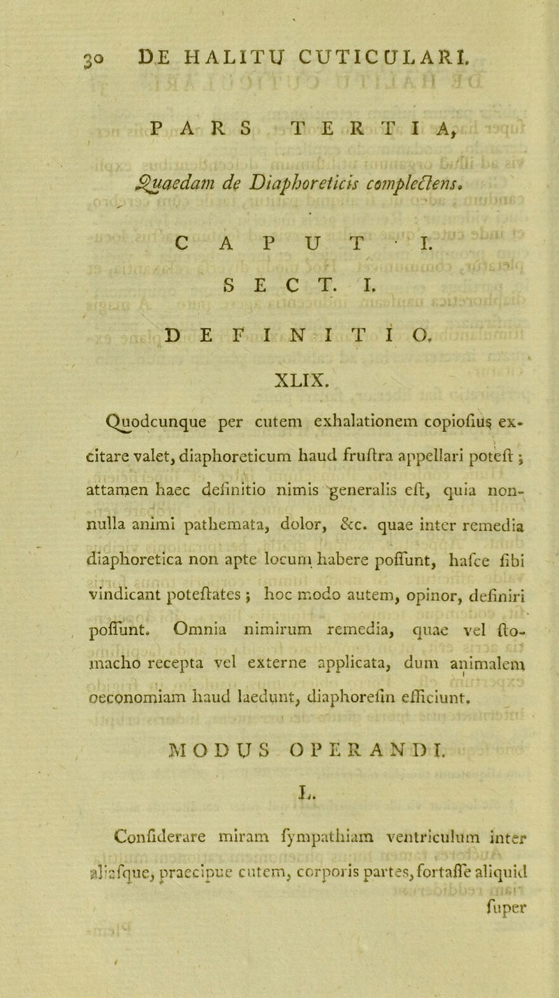PARS TERTIA, / j ' Raedam de Diaphoreticis compledlens^ C A P U T I. S E C T. I. DEFINITIO, XLIX. Q^odcunque per cutem exhalationem copiohu^ ex* citare valet, diaphoreticum haud fruflra appellari poteft ; attamen haec definitio nimis generalis efi;, quia non- nulla animi pathemata, dolor, &c. quae inter remedia diaphoretica non apte locum habere pofTunt, hafce hbi vindicant poteflates j hoc modo autem, opinor, deliniri polTunt. Omnia nimirum remedia, quae vel (lo- macho recepta vel externe applicata, dum animalem oeconomiam haud laedunt, diaphorelln eiEciunt. MODUS OPERANDI. L. Confiderare miram fympathiam ventriculum inter aliafque, praecipue entem, corporis partes,fortafle aliquid fu per