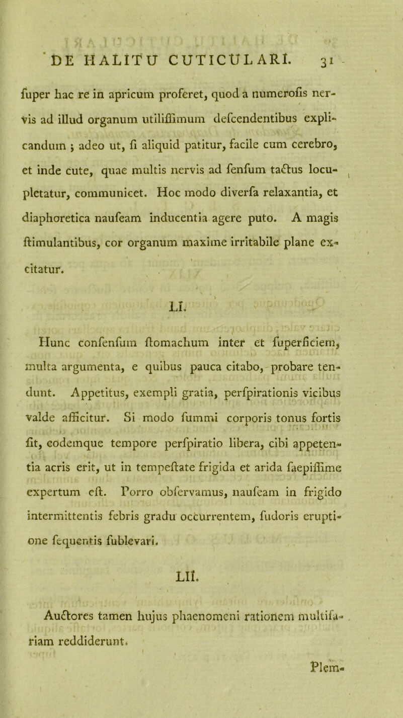 fuper hac re in apricum proferet, quod a numerofis ner- / vis ad illud organum utiliffimum defeendentibus expli- candum ; adeo ut, h aliquid patitur, facile cum cerebro, et inde cute, quae multis nervis ad fenfum tactus locu- pletatur, communicet. Hoc modo diverfa relaxantia, et diaphoretica naufeam inducentia agere puto. A magis ftimulantibus, cor organum maxime irritabile plane ex- citatur. LI. Hunc confenfum Homachum inter et fuperheiem, inulta argumenta, e quibus pauca citabo, probare ten- .j, dunt. Appetitus, exempli gratia, perfpirationis vicibus valde afficitur. Si modo fummi corporis tonus fortis fft, eodeinque tempore perfpiratio libera, cibi appeten- tia acris erit, ut in tempeftate frigida et arida faepiflime expertum eft. Torro obfervamus, naufeam in frigido intermittentis febris gradu occurrentem, fudoris erupti- one fequentis fublevari. LII. Auffores tamen hujus phaenomeni rationem multifa- riam reddiderunt* Piem-
