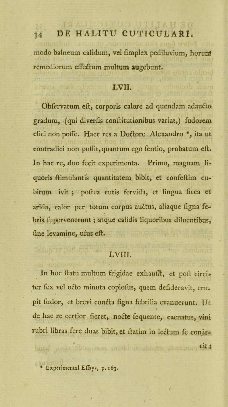 modo balneum calidum, vel fimplex pediluvium, horun! remediorum efFe£bim multum augebunt. LVII. Obfervatum eft, corporis calore ad quendam adauiSto gradum, (qui diverfis conftitutionibus variat,) fudorem elici non pofle. Haec res a Do£tore Alexandro *, ita ut contradici non poflit, quantum ego fentio, probatum ell. In hac re, duo fecit experimenta. Primo, magnam li- quoris ftimulantis quantitatem bibit, et confeftim cu- bitum ivit ; poftea cutis fervida, et lingua ficca et arida, calor per totum corpus audtus, aliaque figna fe- bris fupervenerunt; atque calidis liquoribus diluentibus, line levamine, ulus eft. LVIIL In hoc ftatu multum frigidae exhaufi^, et pofi: circi-, ter fex vel o<Sto minuta copiofus, quem defideravit, eru- pit fudor, et brevi cunfla ligna febrilia evanuerunt. Ut de hac re certior fieret, no6le fequente, caenatus, vini rubri libras fere duas bibit, et llatim in le6lum fe conje- cit 2 * Expetimental Eflays, p, 163.