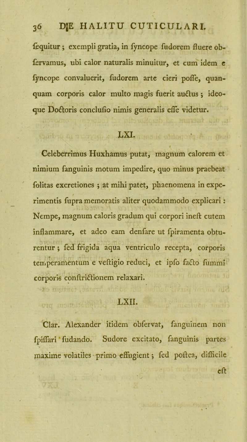 fequitur; exempli gratia, in fyncope fudorem fluere ob- fervamus, ubi calor naturalis minuitur, et cum idem c fyncope convaluerit, fudorem arte cieri polTe, quan- quam corporis calor multo magis fuerit au6lus ; ideo- que Dofloris conclufio nimis generalis efle videtur. LXI. t Celeberrimus Huxhamus putat, magnum calorem et nimium fanguinis motum impedire, quo minus praebeat folitas excretiones 5 at mihi patet, phaenomena in expe- 0 rimentis fupra memoratis aliter quodammodo explicari: Nempe, magnum caloris gradum qui corpori inefl: cutem inflammare, et adeo eam denfare ut fpiramenta obtu- rentur ; fed frigida aqua ventriculo recepta, corporis * temperamentum e veftigio reduci, et ipfo fa6to fummi corporis conftriflionem relaxari. LXII. Clar. Alexander itidem obfervat, fanguinem non fpiflTari ’ fudando. Sudore excitato, fanguinis partes maxime volatiles - primo effugient *, fed poflea, difficile cft