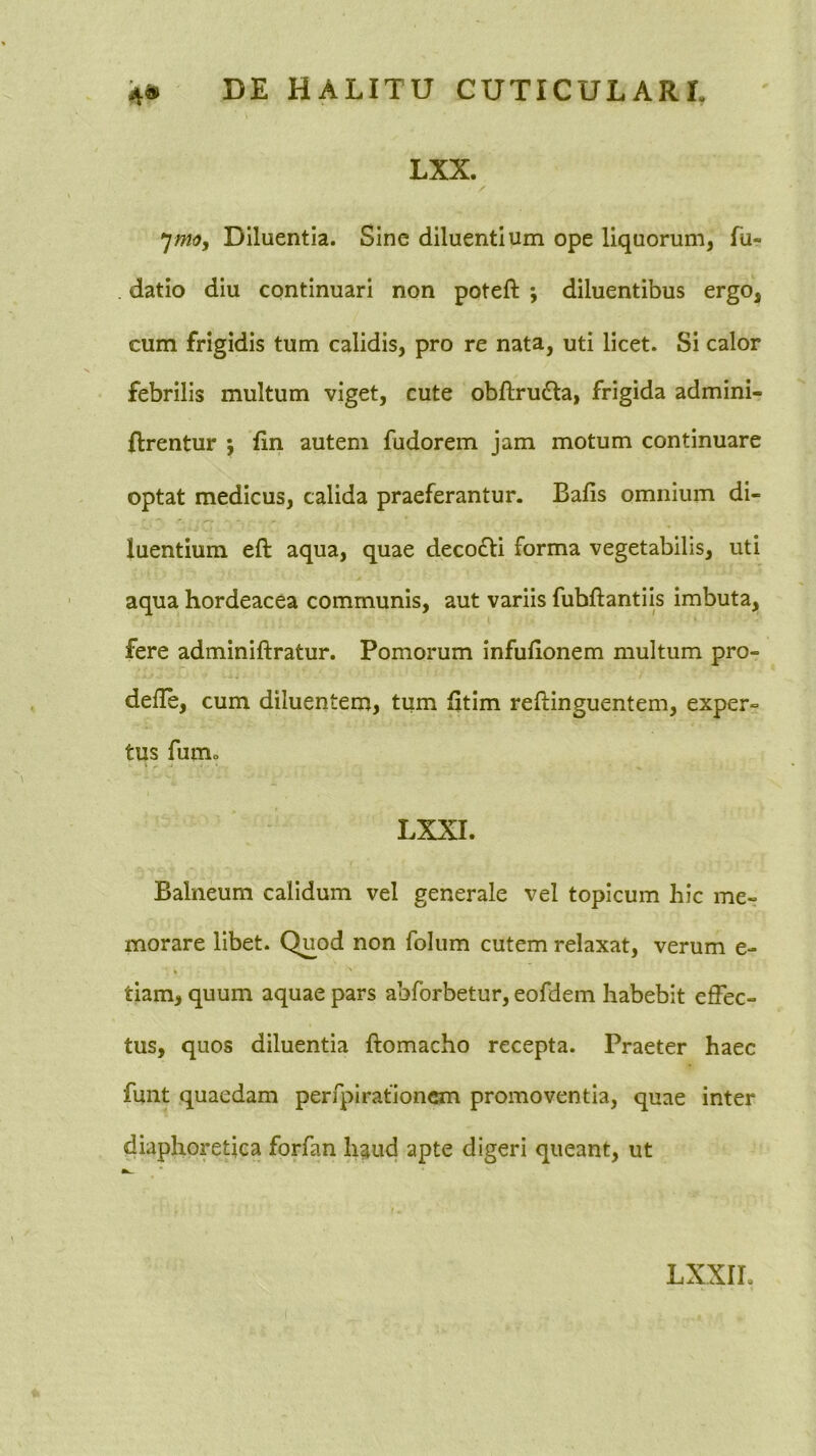 LXX. ^mo, Diluentia. Sine diluentium ope liquorum, fu- . datio diu continuari non poteft ; diluentibus ergo, cum frigidis tum calidis, pro re nata, uti licet. Si calor febrilis multum viget, cute obftrudla, frigida admini- ftrentur j fin autem fudorem jam motum continuare optat medicus, calida praeferantur. Bafis omnium di- luentium eft aqua, quae decofti forma vegetabilis, uti aqua hordeacea communis, aut variis fubftantiis imbuta, fere adminiftratur. Pomorum infuhonem multum pro- defle, cum diluentem, tum fitim reftinguentem, exper- tus fumo LXXI. Balneum calidum vel generale vel topicum hic me- morare libet. Quod non folum cutem relaxat, verum e- » ' tiam, quum aquae pars abforbetur, eofdem habebit effec- tus, quos diluentia ftomacho recepta. Praeter haec funt quaedam perfplrationcm promoventia, quae inter diaphoretica forfan h^ud apte digeri queant, ut LXXIL