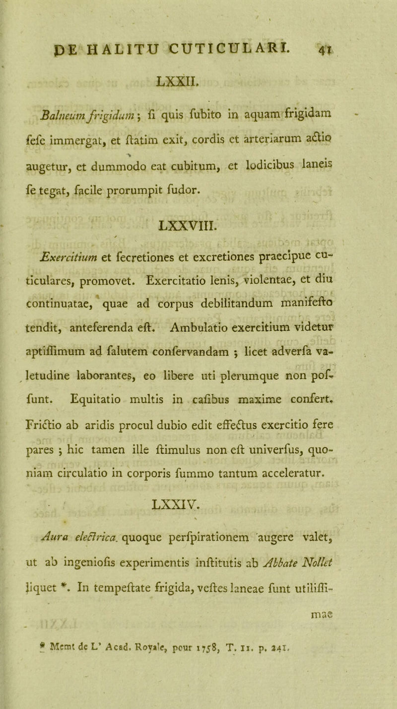 LXXII. Balneum frigidum \ fi c[uis fubito in aqnam frigidam fefe immergat, et ftatim exit, cordis et arteriarum a£lio augetur, et dummodo eat cubitum, et lodicibus laneis fe tegat, facile prorumpit fudor. LXXVIII. ✓ Exercitium et fecretiones et excretiones praecipue cu- ticulares, promovet. Exercitatio lenis, violentae, et diu continuatae, quae ad corpus debilitandum manifefto tendit, anteferenda eft. Ambulatio exercitium videtur aptiffimum ad falutem confervandam 5 licet adverfa va- letudine laborantes, eo libere uti plerumque non pof- funt. Equitatio multis in calibus maxime confert. Frictio ab aridis procul dubio edit efFe<5tus exercitio fere pares ; hic tamen ille ftimulus non eft univerfus, quo- •y niam circulatio in corporis fummo tantum acceleratur. LXXIV. Aura eleclrica. quoque perfpirationem augere valet, ut ab ingeniolis experimentis inftitutis ab Abbate Nollet liquet In tempeftate frigida, veftes laneae funt utilifli- mas f Mcmt de L’ Acad. Royalc, pcur 1758, T. Ii. p. 141.