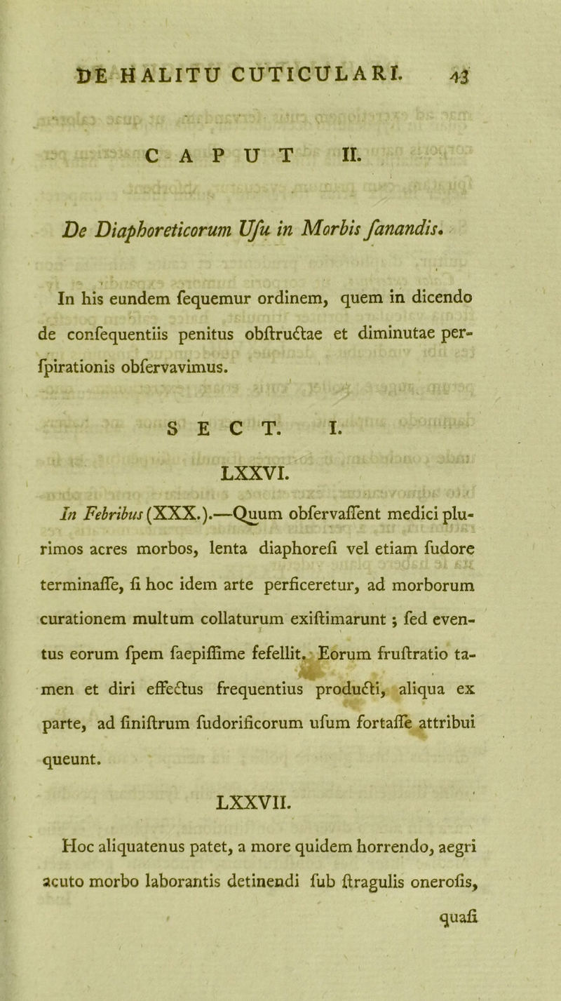 CAPUT II. De Diaphoreticorum Ufu in Morbis fanandis* In his eundem fequemur ordinem, quem in dicendo de confequentiis penitus obftru<Stae et diminutae per- fpirationis obfervavimus. J S E C T. I. LXXVI. In Febribus (SXK.)»—Quum obfervafTent medici plu- rimos acres morbos, lenta diaphorefi vel etiam fudore terminalTe, li hoc idem arte perficeretur, ad morborum curationem multum collaturum exiftimarunt; fed even- I tus eorum fpem faepiffime fefellit. Eorum fruftratio ta- •men et diri efFedtus frequentius producti, aliqua ex parte, ad finiftrum fudorificorum ufum fortalle attribui queunt. LXXVII. Hoc aliquatenus patet, a more quidem horrendo, aegri acuto morbo laborantis detinendi fub ftragulis onerofis.