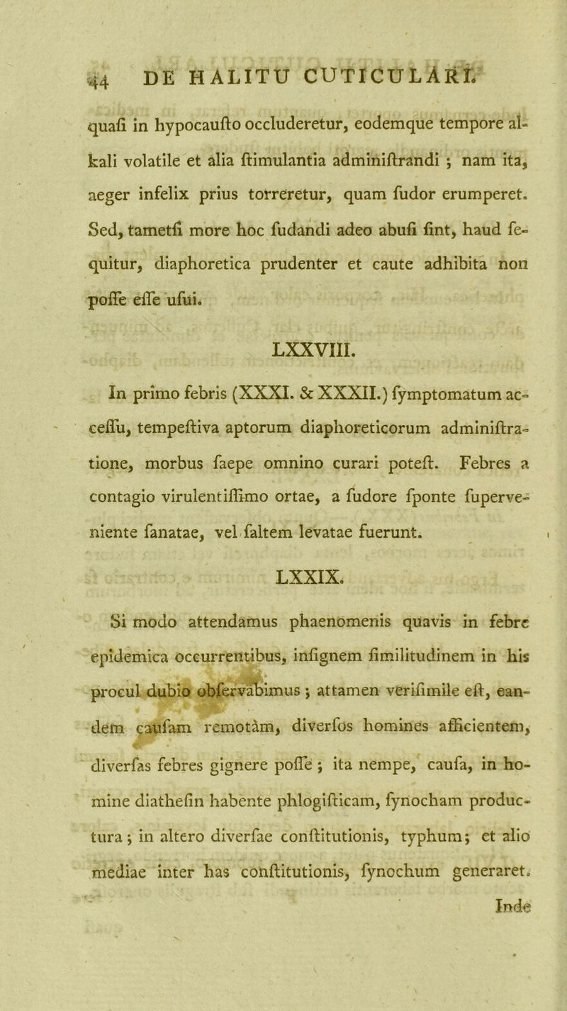 quafi in hypocaufto occluderetur, eodemque tempore at- kali volatile et alia ftimulantia adminiftrandi ; nam ita, aeger infelix prius torreretur, quam fudor erumperet. Sed, tametli more hoc fudandi adeo abufi lint, haud fe« quitur, diaphoretica prudenter et caute adhibita non polTe elTe ufui* LXXVIIL In primo febris (XXXI. & XXXII.) fymptomatum ac° ceflli, tempeftiva aptorum diaphoreticorum adminiftra» tione, morbus faepe omnino curari poteft. Febres a contagio virulentilEmo ortae, a fudore fponte fuperve- niente fanatae, vel faltem levatae fuerunt. LXXIX. Si modo attendamus phaenomenis qUavis in febre epidemica occurrentibus, inlignem fimilitudinem in his procul dubio obfervahimus j attamen verilimile eft, ean- dem (jaufam remotdm, diverfos homines afficientem, diverfas febres gignere polTe *, ita nempe, caufa, in ho- mine diathefin habente phlogifticam, fynocham produc- tura ; in altero diverfae conilitutionls, typhum; et alio mediae inter has conftitutionis, fynochum generaret. Inde