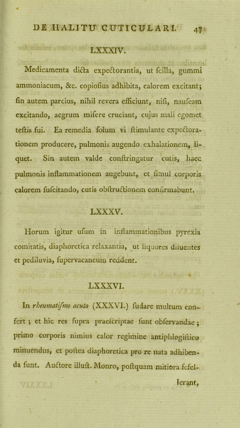 4 DE.HALITU CUTICULARI. 47 LXXXIV. / t Medicamenta diiHia expectorantia, ut fcilla, gummi ammoniacum, &c. copiofius adhibita, calorem excitant j fin autem parcius, nihil revera efficiunt, nili, naufeam excitando, aegrum mifere cruciant, cujus mali egomet teftis fui. Ea remedia folum vi ftimulante expeCtora- tionem producere, pulmonis augendo. exhalationem, li- quet. Sin autem valde conftringatur cutis, haec pulmonis inflammationem augebunt, et fiinul corporis calorem fufcitando, cutis obftruclionem conilrmabunt. LXXXV. Horum igitur ufum in inflammationibus pyrexia I comitatis, diaphoretica relaxantia, ut liquores diluentes et pediluvia, fupervacaneum reddent. LXXXVI. In rheumatifmo acuto (XXXVI.) fudare multum con- fert j et hic res fupra praelcriptae funt obfervandae; primo corporis nimius calor regimine antiphlogiflico minuendus, et poflea diaphoretica pro re nata adhiben- da funt. AuClore lUuft. Monro, poflquam mitiora fefel- lerant. ) i