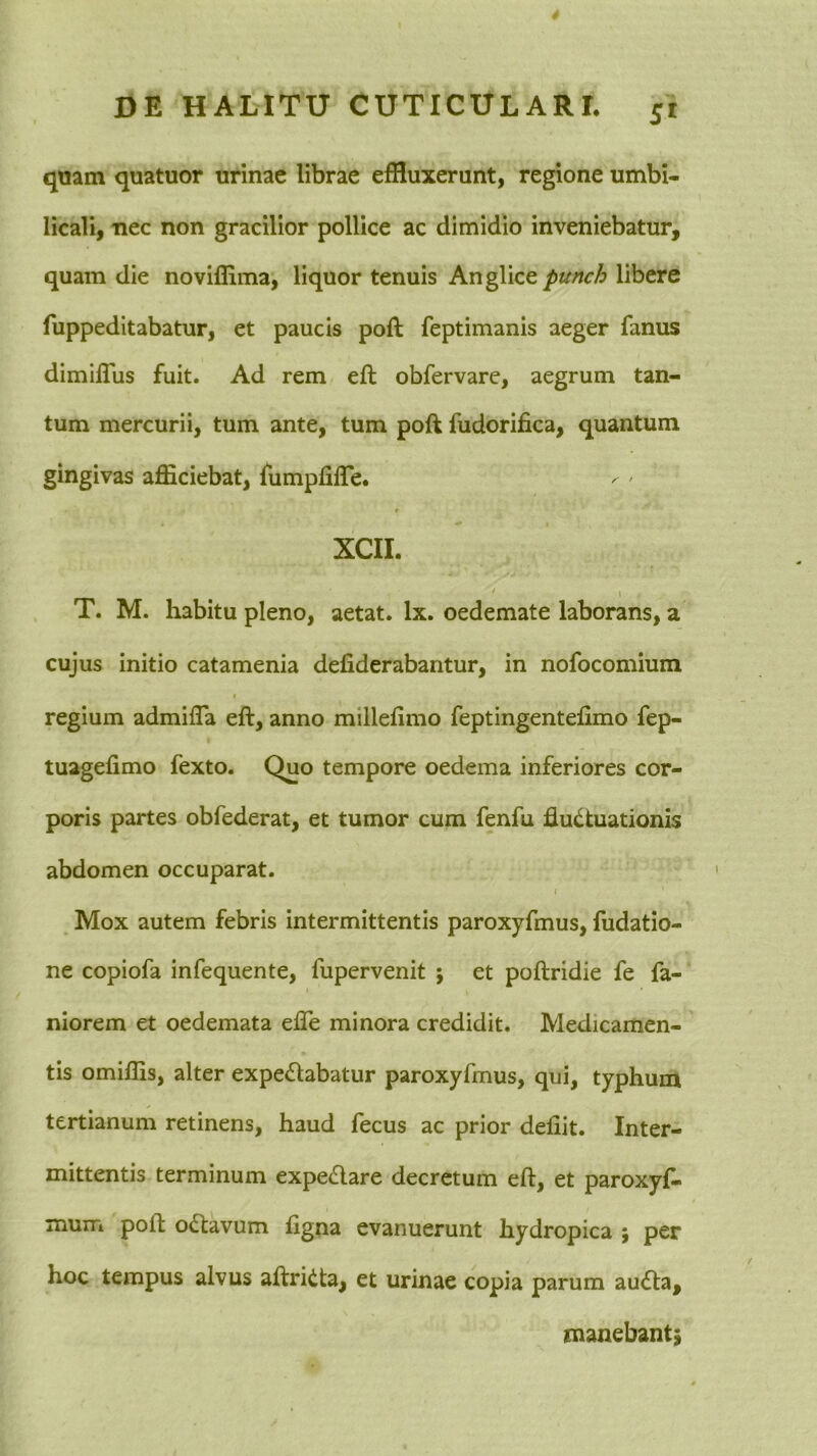 quam quatuor urinae librae effluxerunt, regione umbi- licali, nec non gracilior pollice ac dimidio inveniebatur, quam die noviflima, liquor tenuis punch libere fuppeditabatur, et paucis poft feptimanis aeger fanus dimifTus fuit. Ad rem eft obfervare, aegrum tan- tum mercurii, tum ante, tum poft fudorifica, quantum gingivas afficiebat, fumpfifle. XCIL ' I T. M. habitu pleno, aetat. Ix. oedemate laborans, a cujus initio catamenia defiderabantur, in nofocomium * regium admifla eft, anno millefimo feptingentefimo fep- tuagefimo fexto. Quo tempore oedema inferiores cor- poris partes obfederat, et tumor cum fenfu fluctuationis abdomen occuparat. I Mox autem febris intermittentis paroxyfmus, fudatio- ne copiofa infequente, fupervenit j et poftridie fe fa- niorem et oedemata efle minora credidit. Medicamen- tis omiffis, alter expeClabatur paroxyfmus, qui, typhum tertianum retinens, haud fecus ac prior deliit. Inter- mittentis terminum expeClare decretum eft, et paroxyf- mum poft oCtavum ftgna evanuerunt hydropica ; per hoc tempus alvus aftriCta, et urinae copia parum auCta, manebant^