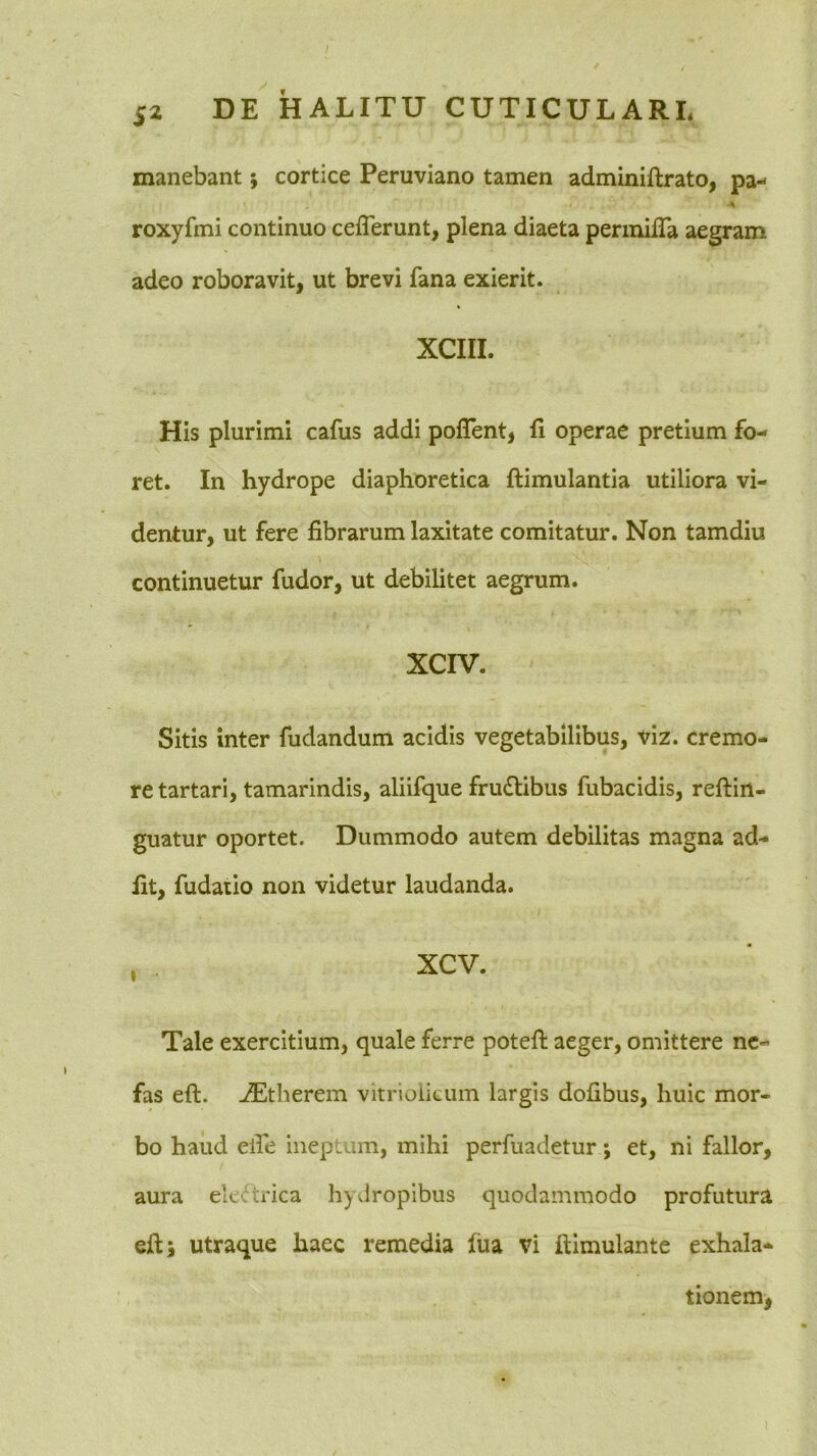 / S2 DE HALITU CUTICULARL manebant; cortice Peruviano tamen adminiftrato, pa- •% roxyfmi continuo cefferunt, plena diaeta perinifTa aegram adeo roboravit, ut brevi fana exierit. XCIII. His plurimi cafus addi poflent, fi operae pretium fo- ret. In hydrope diaphoretica ftimulantia utiliora vi- dentur, ut fere fibrarum laxitate comitatur. Non tamdiu continuetur fudor, ut debilitet aegrum. XCIV. Sitis inter fudandum acidis vegetabilibus, viz. cremo- re tartari, tamarindis, aliifque fru£libus fubacidis, reftin- guatur oportet. Dummodo autem debilitas magna ad- fit, fudaiio non videtur laudanda. , xcv. Tale exercitium, quale ferre potefl: aeger, omittere ne- fas eft. AEtberem vitrioiicum largis dofibus, huic mor- bo haud elfe ineptum, mihi perfuadetur; et, ni fallor, aura eleftrica hyvlropibus quodammodo profutura eftj utraque haec remedia fua vi ftimulante exhala- tionem,