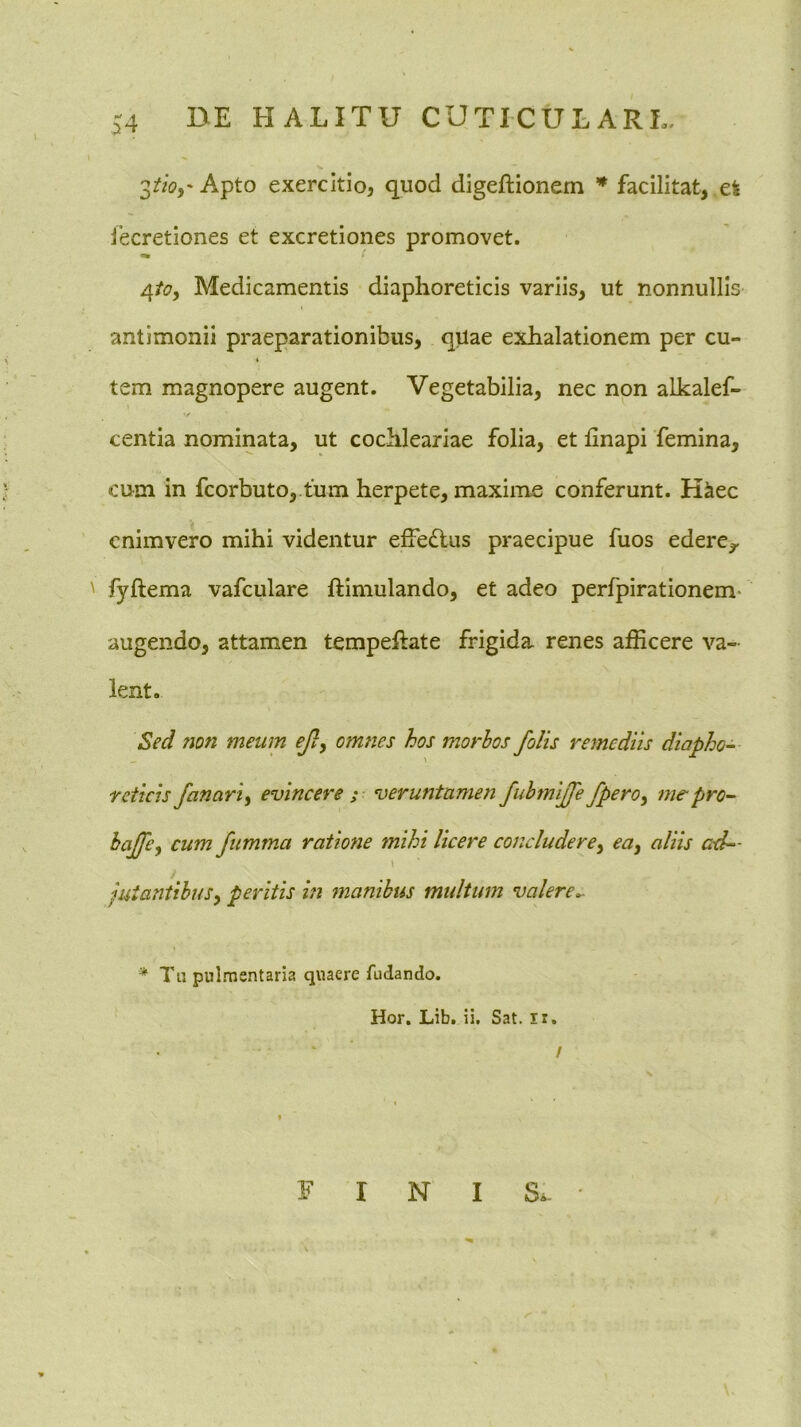 Apto exercitio, quod digeftionem * facilitat, efe lecretiones et excretiones promovet. 4/(?, Medicamentis diaphoreticis variis, ut nonnullis antimonii praeparationibus, qUae exhalationem per cu- tem magnopere augent. Vegetabilia, nec non alkalef- / centia nominata, ut cochleariae folia, et linapi femina, cum in fcorbuto,.fum herpete, maxime conferunt. K^ec cnimvero mihi videntur effedlus praecipue fuos edere,, ' fyftema vafculare ftimulando, et adeo perfpirationem* augendo, attamen tempeftate frigida renes afficere va- lent. Sed 7ion meum ej}, omties hos morbos /olis remediis diapho- reticis fanari^ evincere ; veruntamen JuhmiJJe fpero^ me-pro- hajje, cum fumma ratione mihi licere concludere^ euy aliis ad— \ juiantihuSy peritis in manibus multum valere^ * Th pulmentaria quaere fudando. Hor. Lib. ii. Sat. ir, / FINIS.