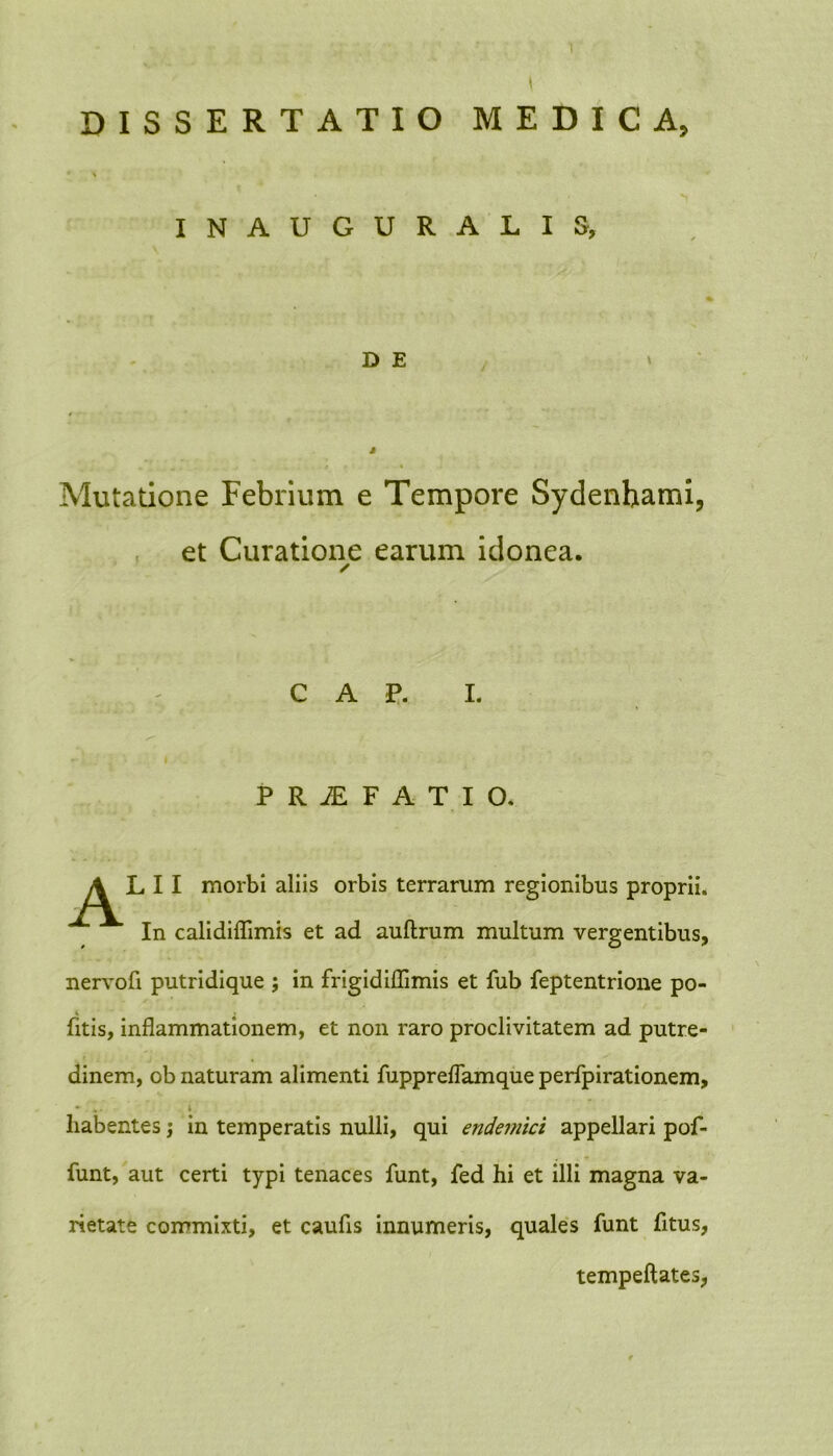 DISSERTATIO MEDICA, * \ INAUGURALIS, D E J Mutatione Febrium e Tempore Sydenhami, et Curatione earum idonea. C A P. I. t • >j P R jE F A T I O. ALII morbi aliis orbis terrarum regionibus proprii. In calidiflimis et ad auftrum multum vergentibus, nervofi putridique ; in frigidiffimis et fub feptentrione po- fitis, inflammationem, et non raro proclivitatem ad putre- dinem, ob naturam alimenti fuppreflamque perfpirationem, • i habentes; in temperatis nulli, qui endemici appellari pof- funt, aut certi typi tenaces funt, fed hi et illi magna va- rietate commixti, et caufls innumeris, quales funt fitus, tempeftates,