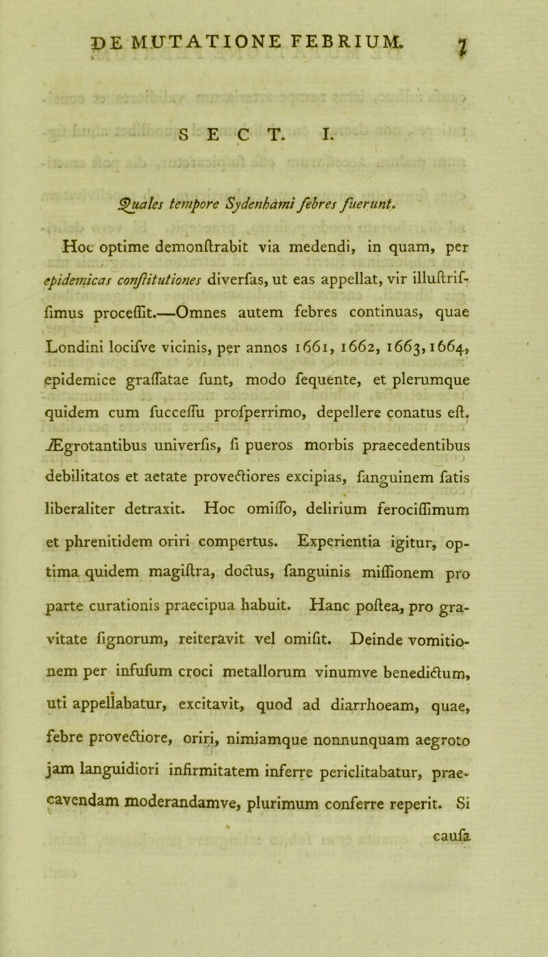 Z S E C T. I. Quales tempore Sydenhami febres fuerunt. Hoc optime demonftrabit via medendi, in quam, per epidemicas confitutiones diverfas, ut eas appellat, vir illuftrif- fimus procellit.—Omnes autem febres continuas, quae Londini locifve vicinis, per annos 1661, 1662, 1663,1664, epidemice gralfatae funt, modo fequente, et plerumque quidem cum fuccefiu profperrimo, depellere conatus efL iEgrotantibus univerfis, fi pueros morbis praecedentibus debilitatos et aetate proveCtiores excipias, fanguinem fatis liberaliter detraxit. Hoc omilfo, delirium ferociflimum et phrenitidem oriri compertus. Experientia igitur, op- tima quidem magiftra, doctus, fanguinis miflionem pro parte curationis praecipua habuit. Hanc poftea, pro gra- vitate fignorum, reiteravit vel omifit. Deinde vomitio- nem per infufum croci metallorum vinumve benedictum, uti appellabatur, excitavit, quod ad diarrhoeam, quae, febre provectiore, oriri, nimiamque nonnunquam aegroto jam languidiori infirmitatem inferre periclitabatur, prae- cavendam moderandamve, plurimum conferre reperit. Si caufa