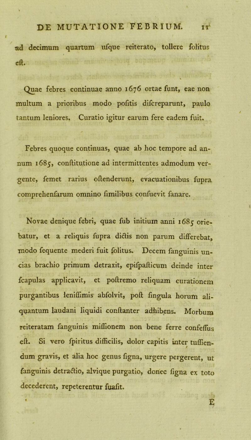 tid decimum quartum ufque reiterato, tollere folitus eft. Quae febres continuae anno 1676 ortae funt, eae non multum a prioribus modo pofitis difcreparunt, paulo tantum leniores, Curatio igitur earum fere eadem fuit. Febres quoque continuas, quae ab hoc tempore ad an- num 1685, conftitutione ad intermittentes admodum ver- gente, femet rarius oflenderunt, evacuationibus fupra comprehenfarum omnino fimilibus confuevit fanare. Novae denique febri, quae fub initium anni 1685 orie- batur, et a reliquis fupra dictis non parum differebat, modo fequente mederi fuit folitus. Decem fanguinis un- cias brachio primum detraxit, epifpaiticum deinde inter fcapulas applicavit, et poftremo reliquam curationem purgantibus leniffimis abfolvit, poft fingula horum ali- quantum laudani liquidi conflanter adhibens. Morbum reiteratam fanguinis miffionem non bene ferre confefTus eft. Si vero fpiritus difficilis, dolor capitis inter tuffien- dum gravis, et alia hoc genus figna, urgere pergerent, ut fanguinis detra&io, alvique purgatio, donec figna ex toto decederent, repeterentur fuafit. f E