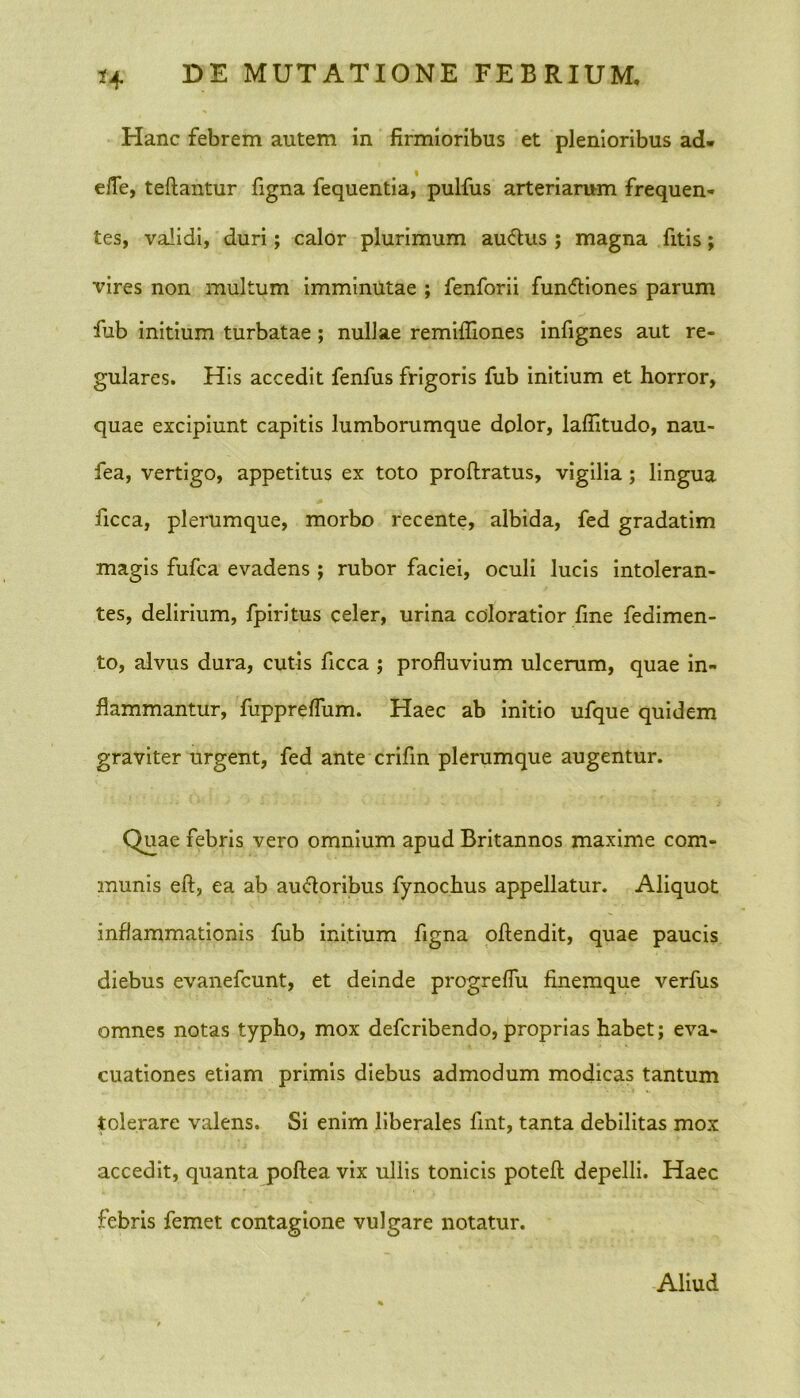 Hanc febrem autem in firmioribus et plenioribus ad- elTe, teftantur figna fequentia, pulfus arteriarum frequen- tes, validi, duri; calor plurimum auctus ; magna fitis; vires non multum imminutae ; fenforii fun&iones parum fub initium turbatae; nullae remifliones infignes aut re- gulares. His accedit fenfus frigoris fub initium et horror, quae excipiunt capitis lumborumque dolor, laflitudo, nau- fea, vertigo, appetitus ex toto proftratus, vigilia; lingua ficca, plerumque, morbo recente, albida, fed gradatim magis fufca evadens ; rubor faciei, oculi lucis intoleran- tes, delirium, fpiritus celer, urina coloratior fine fedimen- to, alvus dura, cutis ficca ; profluvium ulcerum, quae in- flammantur, fuppreflum. Haec ab initio ufque quidem graviter urgent, fed ante crifin plerumque augentur. Quae febris vero omnium apud Britannos maxime com- munis eft, ea ab ausioribus fynochus appellatur. Aliquot inflammationis fub initium figna oftendit, quae paucis diebus evanefcunt, et deinde progreflu finemque verfus omnes notas typho, mox defcribendo, proprias habet; eva- cuationes etiam primis diebus admodum modicas tantum tolerare valens. Si enim liberales fmt, tanta debilitas mox accedit, quanta poftea vix ullis tonicis potefl: depelli. Haec febris femet contagione vulgare notatur. Aliud