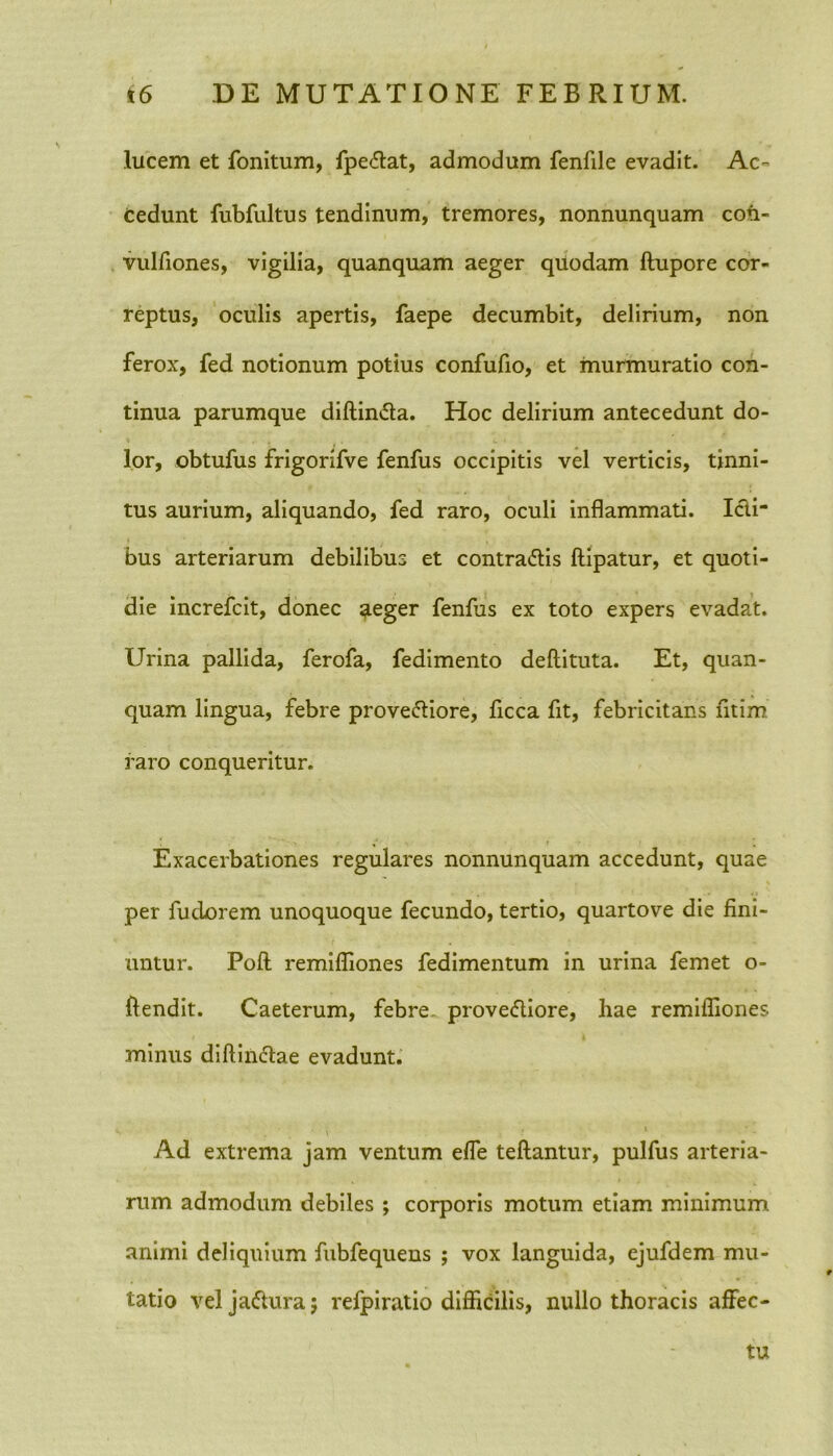 lucem et fonitum, fpedat, admodum fenfile evadit. Ac- cedunt fubfultus tendinum, tremores, nonnunquam con- vulfiones, vigilia, quanquam aeger quodam ftupore cor- reptus, oculis apertis, faepe decumbit, delirium, non ferox, fed notionum potius confufio, et murmuratio con- tinua parumque diftinda. Hoc delirium antecedunt do- lor, obtufus frigorifve fenfus occipitis vel verticis, tinni- tus aurium, aliquando, fed raro, oculi inflammati. Icti- bus arteriarum debilibus et contradis ftipatur, et quoti- die increfcit, donec neger fenfus ex toto expers evadat. Urina pallida, ferofa, fedimento deftituta. Et, quan- quam lingua, febre provediore, ficca fit, febricitans fitim raro conqueritur. Exacerbationes regulares nonnunquam accedunt, quae per fudorem unoquoque fecundo, tertio, quarto ve die fini- untur. Poft remifliones fedimentum in urina femet o- ftendit. Caeterum, febre provediore, hae remifliones ' i minus diftindae evadunt. • ■ , . . i Ad extrema jam ventum efie teftantur, pulfus arteria- rum admodum debiles ; corporis motum etiam minimum animi deliquium fubfequens ; vox languida, ejufdem mu- tatio vel jadura; refpiratio difficilis, nullo thoracis affec- tu