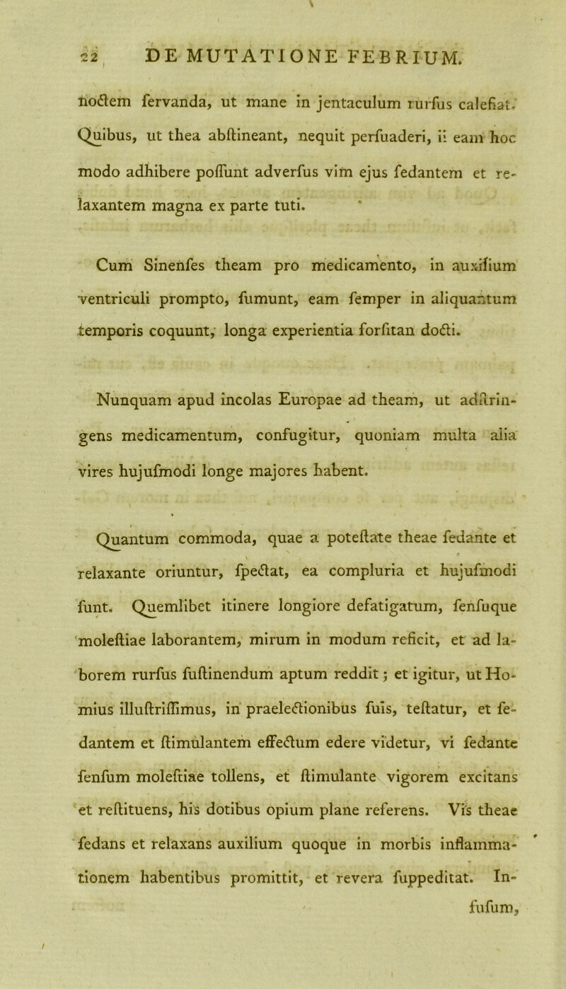 1 iiotfem fervarida, ut mane in jentaculum rurfus calefiat. Quibus, ut thea abftineant, nequit perfuaderi, ii eam hoc modo adhibere poliunt adverfus vim ejus fedantem et re- laxantem magna ex parte tuti. Cum Sinenfes theam pro medicamento, in auxilium ventriculi prompto, fumunt, eam femper in aliquantum temporis coquunt, longa experientia forfitan dodli. Nunquam apud incolas Europae ad theam, ut adilrin- gens medicamentum, confugitur, quoniam multa alia vires hujufmodi longe majores habent. Quantum commoda, quae a poteftate theae fedante et relaxante oriuntur, fpe&at, ea compluria et hujufmodi funt. Quemlibet itinere longiore defatigatum, fenfuque moleftiae laborantem, mirum in modum reficit, et ad la- borem rurfus fuftinendum aptum reddit; et igitur, ut Ho- rnius illuftrifllmus, in praele&ionibus fuis, teftatur, et fe- dantem et ftimulantem effedum edere videtur, vi fedante fenfum moleftiae tollens, et ftimulante vigorem excitans et reftituens, his dotibus opium plane referens. Vis theae fedans et relaxans auxilium quoque in morbis inflamma- tionem habentibus promittit, et revera fuppeditat. In- fufum.