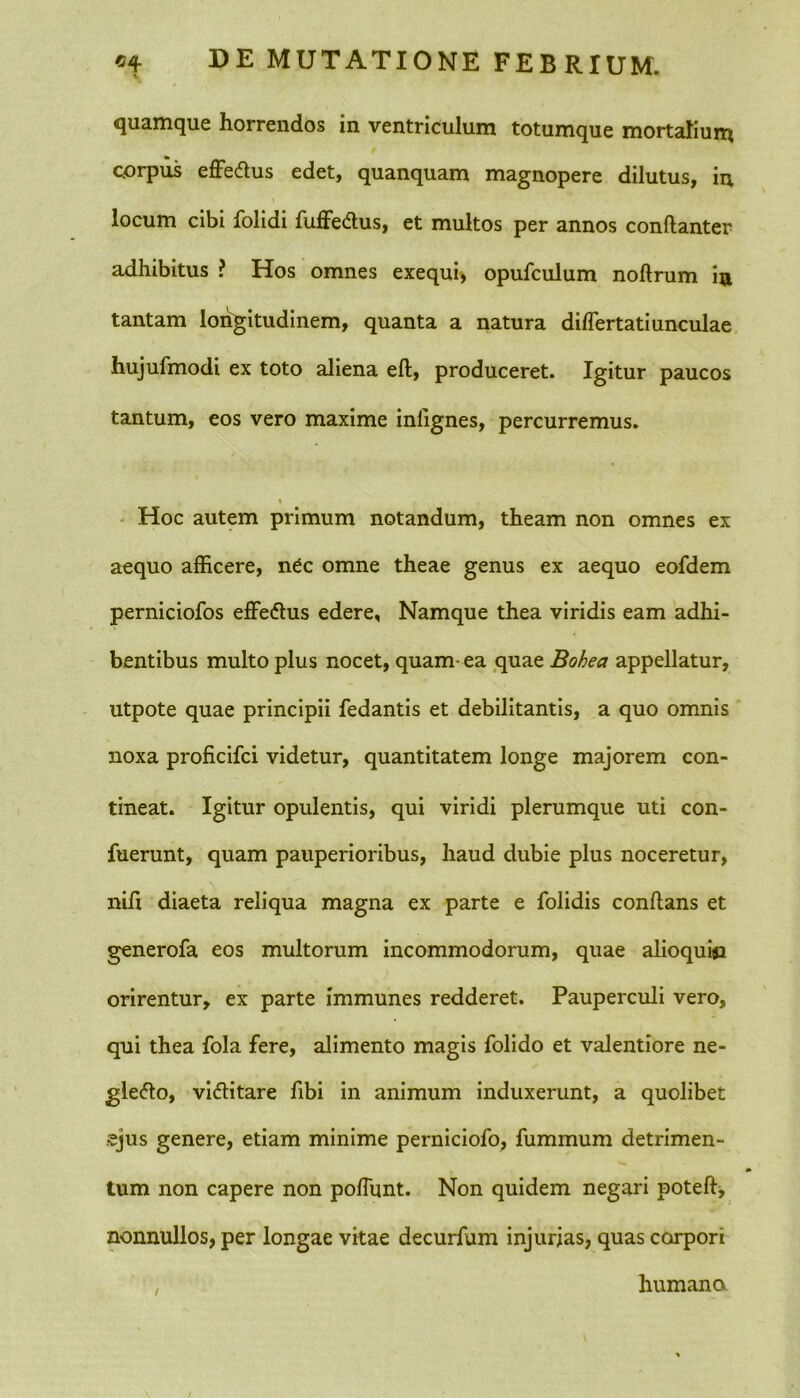 «4 v DE MUTATIONE FEBRIUM. quamque horrendos in ventriculum totumque mortalium corpus effeCtus edet, quanquam magnopere dilutus, in locum cibi folidi fuffeCtus, et multos per annos conftanter adhibitus ? Hos omnes exequi, opufculum noftrum in tantam longitudinem, quanta a natura dihertatiunculae hujufmodi ex toto aliena eft, produceret. Igitur paucos tantum, eos vero maxime inlignes, percurremus. \ Hoc autem primum notandum, theam non omnes ex aequo afficere, n^c omne theae genus ex aequo eofdem perniciofos effeCtus edere. Namque thea viridis eam adhi- bentibus multo plus nocet, quam- ea quae Bohea appellatur, utpote quae principii fedantis et debilitantis, a quo omnis noxa proficifci videtur, quantitatem longe majorem con- tineat. Igitur opulentis, qui viridi plerumque uti con- fuerunt, quam pauperioribus, haud dubie plus noceretur, nifi diaeta reliqua magna ex parte e folidis conflans et generofa eos multorum incommodorum, quae alioquisi orirentur, ex parte immunes redderet. Pauperculi vero, qui thea fola fere, alimento magis folido et valentiore ne- glecto, victitare fibi in animum induxerunt, a quolibet ejus genere, etiam minime perniciofo, fummum detrimen- tum non capere non poliunt. Non quidem negari poteft, nonnullos, per longae vitae decurfum injurias, quas corpori , humano.