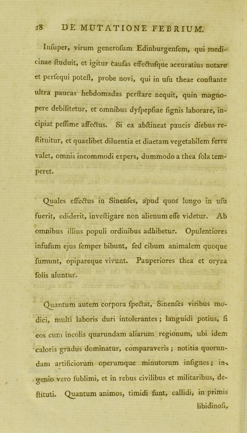 Infuper, virum generofum Edinburgenfem, qui medi- cinae fluduit, et igitur caufas effecfiufque accuratius notare et peilequi poteft, probe novi, qui in ufu theae conflante ultia paucas hebdomadas perflare nequit, quin magno- pere debilitetur, et omnibus dyfpepfiae lignis laborare, in- cipiat peffime affe&us. Si ea abhineat paucis diebus re- flituitur, et quaelibet diluentia et diaetam vegetabilem ferre valet, omnis incommodi expers, dummodo a thea fola tem- peret. Quales efFe&us in Sinenfes, apud quos longo in ufu fuerit, ediderit, invefligare non alienum elfe videtur. Ab omnibus illius populi ordinibus adhibetur. Opulentiores infufum ejus femper bibunt, fed cibum animalem quoque fumunt, opipareque vivunt. Pauperiores thea et oryza folis aluntur. Quantum autem corpora fpe&at, Sinenfes viribus mo- dici, multi laboris duri intolerantes ; languidi potius, fi eos cum incolis quarundam aliarum regionum, ubi idem caloris gradus dominatur, comparaveris ; notitia quorun- dam artificiorum operumque minutorum infignes; ini o-enio vero fublimi, et in rebus civilibus et militaribus, de- ftituti. Quantum animos, timidi funt, callidi, in primis libidinofi.