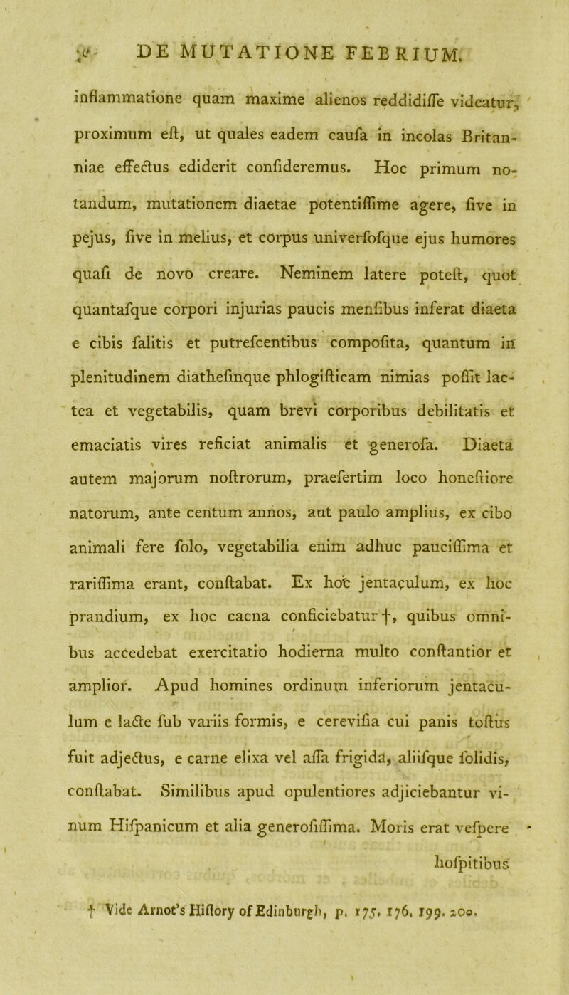 inflammatione quam maxime alienos reddidifle videatur, proximum eft, ut quales eadem caufa in incolas Britan- niae effe&us ediderit confideremus. Hoc primum no- tandum, mutationem diaetae potentiflime agere, five in pejus, five in melius, et corpus univerfofque ejus humores quafi de novo creare. Neminem latere poteft, quot quantafque corpori injurias paucis menlibus inferat diaeta e cibis falitis et putrefcentibus compofita, quantum in plenitudinem diathefmque phlogifticam nimias poflit lac- tea et vegetabilis, quam brevi corporibus debilitatis et emaciatis vires reficiat animalis et generofa. Diaeta autem majorum noflrorum, praefertim loco honefiiore natorum, ante centum annos, aut paulo amplius, ex cibo animali fere folo, vegetabilia enim adhuc pauciffima et rariflima erant, conflabat. Ex hot jentaqulum, ex hoc prandium, ex hoc caena conficiebatur f, quibus omni- \ * . * bus accedebat exercitatio hodierna multo conftantior et amplior. Apud homines ordinum inferiorum jentacu- lum e la<5te fub variis formis, e cerevifia cui panis toftiis fuit adjeftus, e carne elixa vel affa frigida, aliifque folidis, conflabat. Similibus apud opulentiores adjiciebantur vi- num Hifpanicum et alia generofiflima. Moris erat vefoere * hofpitibus t Vide Arnot’s Hiflory of Edinburgh, p, 175, 176. 199. zoo.