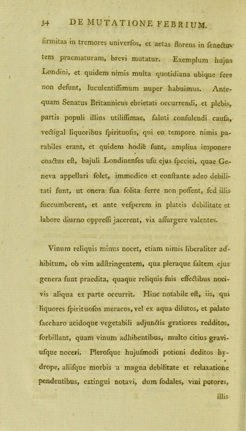 hrmitas in tremores univerfos, et aetas florens in fene&uv tem praematuram, brevi mutatur. Exemplum hujus Londini, et quidem nimis multa quotidiana ubique fer'? non defunt, luculentiflimum nuper habuimus. Ante- quam Senatus Britannicus ebrietati occurrendi, et plebis, partis populi illius utiliflimae, faluti confulendi caufa, vedligal liquoribus fpirituofis, qui eo tempore nimis pa- rabiles erant, et quidem hodife funt, amplius imponere coa&us eft, bajuli Londinenfes ufu ejus fpeciei, quae Ge- neva appellari folet, immodico et conflante adeo debili- tati funt, ut onera fua folita ferre non poffent, fed illis fuccumberent, et ante vefperem in plateis debilitate et labore diurno opprefli jacerent, vix adurgere valentes. Vinum reliquis minus nocet, etiam nimis liberaliter ad- hibitum, ob vim adftringentem, qua pleraque faltem ejus genera funt praedita, quaque reliquis fuis effe<flibus noci- vis aliqua ex parte occurrit. Hinc notabile eft, iis, qui liquores fpirituofos meracos, vel ex aqua dilutos, et palato faccharo acidoque vegetabili adjun&is gratiores redditos, forbillant, quam vinum adhibentibus, multo citius gravi- ufque noceri. Plerofque hujufmodi potioni deditos hy- drope, aliifque morbis a magna debilitate et relaxatione pendentibus, extingui notavi, dum fodales,. vini potores, illis