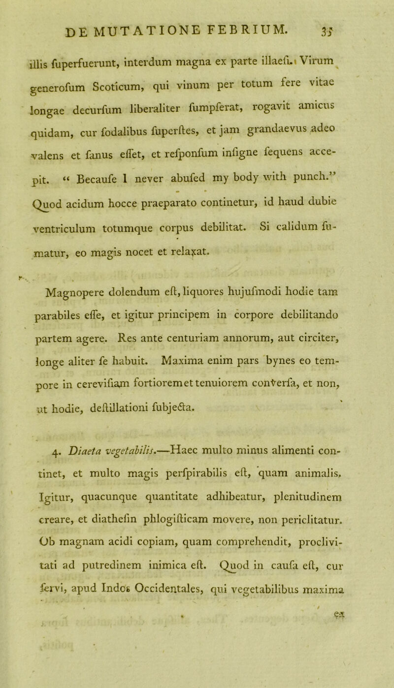 illis fuperfuerunt, interdum magna ex parte illaefui Virum generofum Scoticum, qui vinum per totum tere vitae longae decurfum liberaliter fumpferat, rogavit amicus quidam, cur fodalibus fuperftes, et jam grandaevus adeo -valens et fanus e flet, et refponfum inflgne lequens acce- pit. “ Becaufe 1 never abufed my body with punch.” m » Quod acidum hocce praeparato continetur, id haud dubie ventriculum totumque corpus debilitat. Si calidum fu- matur, eo magis nocet et relaxat. Magnopere dolendum eft, liquores hujufmodi hodie tam parabiles efle, et igitur principem in corpore debilitando partem agere. Res ante centuriam annorum, aut circiter, longe aliter fe habuit. Maxima enim pars bynes eo tem- pore in cerevifiam fortiorem et tenuiorem cotiterfa, et non, ut hodie, deftillationi fubje&a. 4. Diaeta vegetabilis.—Haec multo minus alimenti con- tinet, et multo magis perfpirabilis efl, quam animalis.. Igitur, quacunque quantitate adhibeatur, plenitudinem creare, et diathefm phlogifticam movere, non periclitatur. Ob magnam acidi copiam, quam comprehendit, proclivi- tati ad putredinem inimica eft. Quod in caufa eft, cur fervi, apud Indes Occidentales, qui vegetabilibus maxima