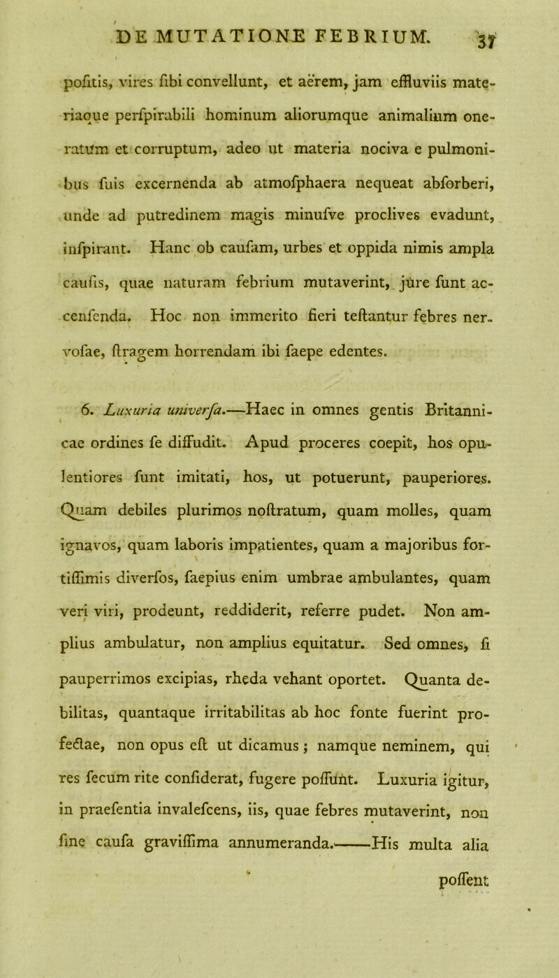 pofitis, vires fibi convellunt, et aerem, jam effluviis mate- riaque perfpirabili hominum aliorumque animalium one- ratum et corruptum, adeo ut materia nociva e pulmoni- bus fuis excernenda ab atmofphaera nequeat abforberi, unde ad putredinem magis minufve proclives evadunt, infpirant. Hanc ob caufiim, urbes et oppida nimis ampla caulis, quae naturam febrium mutaverint, jure funt ac- cenfcnda. Hoc non immerito fieri teftantur febres ner- vofae, ftragem horrendam ibi faepe edentes. 6. Luxuria univerfa.—Haec in omnes gentis Britanni- cae ordines fe diffudit. Apud proceres coepit, hos- opu- lentiores funt imitati, hos, ut potuerunt, pauperiores. Quam debiles plurimos noftratum, quam molles, quam ignavos, quam laboris impatientes, quam a majoribus for- tiflimis diverfos, faepius enim umbrae ambulantes, quam veri viri, prodeunt, reddiderit, referre pudet. Non am- plius ambulatur, non amplius equitatur. Sed omnes, fi pauperrimos excipias, rheda vehant oportet. Quanta de- bilitas, quantaque irritabilitas ab hoc fonte fuerint pro- fectae, non opus eft ut dicamus ; namque neminem, qui res fecum rite confiderat, fugere poffunt. Luxuria igitur, in praefentia invalefcens, iis, quae febres mutaverint, non fine caufa graviffima annumeranda. His multa alia poffent