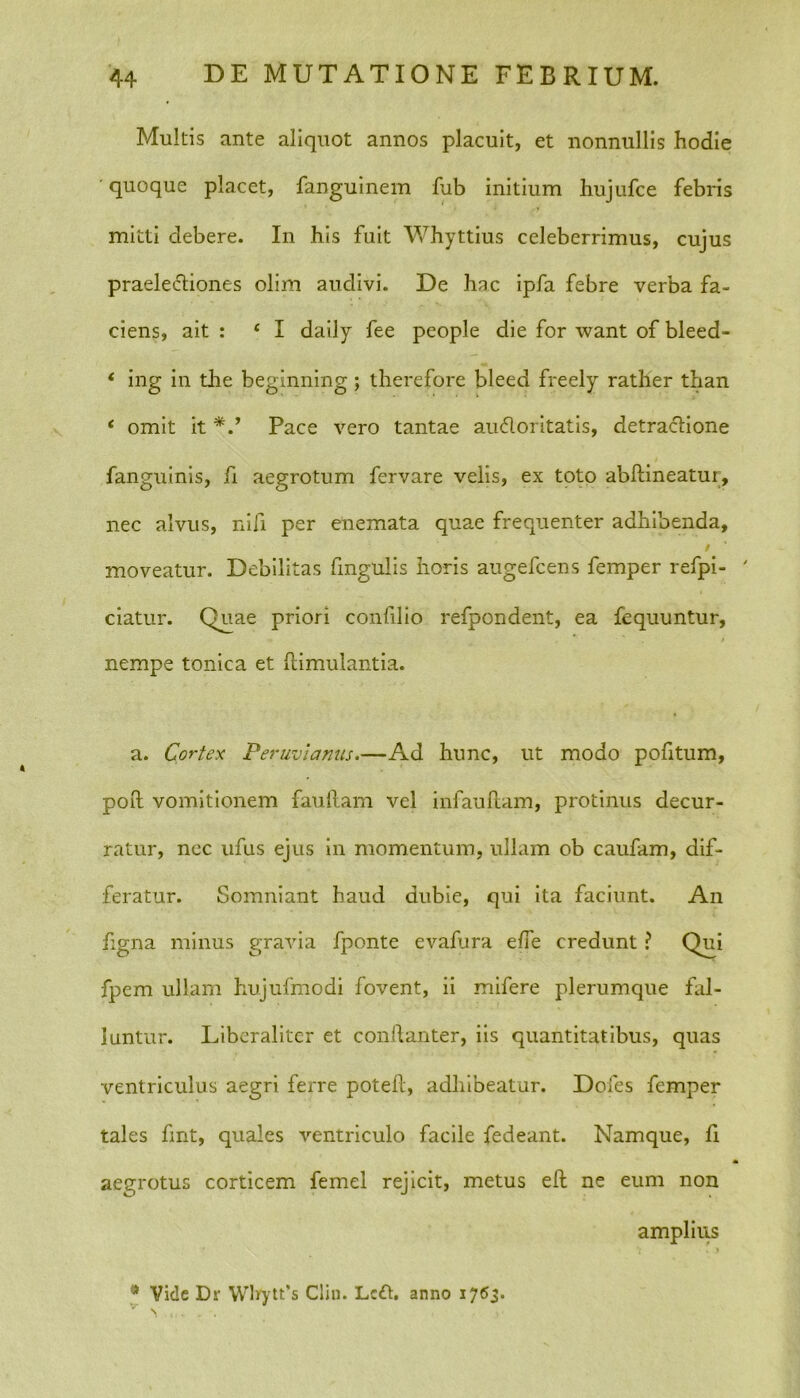 Multis ante aliquot annos placuit, et nonnullis hodie quoque placet, fanguinem fub initium hujufce febris mitti debere. In his fuit Whyttius celeberrimus, cujus praelediones olim audivi. De hac ipfa febre verba fa- ciens, ait : £ I daily fee people die for want of bleed- * ing in the beginning ; therefore bleed freely rather than ‘ omit it Pace vero tantae audoritatis, detradione fanguinis, fi aegrotum fervare velis, ex toto abftineatur, nec alvus, nifi per enemata quae frequenter adhibenda, moveatur. Debilitas fmgulis horis augefcens femper refpi- ' ciatur. Quae priori confilio refpondent, ea fequuntur, nempe tonica et ftimulantia. a. Cortex Peruviamis.—Ad hunc, ut modo pofitum, poft vomitionem fauftam vel infauftam, protinus decur- ratur, nec ufus ejus in momentum, ullam ob caufam, dif- feratur. Somniant haud dubie, qui ita faciunt. An figna minus gravia fponte evafura e/Te credunt ? Qui fpem ullam hujufmodi fovent, ii mifere plerumque fal- luntur. Liberaliter et conilanter, iis quantitatibus, quas ventriculus aegri ferre poteft, adhibeatur. Doles femper tales fmt, quales ventriculo facile fedeant. Namque, li aegrotus corticem femel rejicit, metus eft ne eum non amplius * Vide Dr Wbytt’s Clin. Lcd. anno 1763.