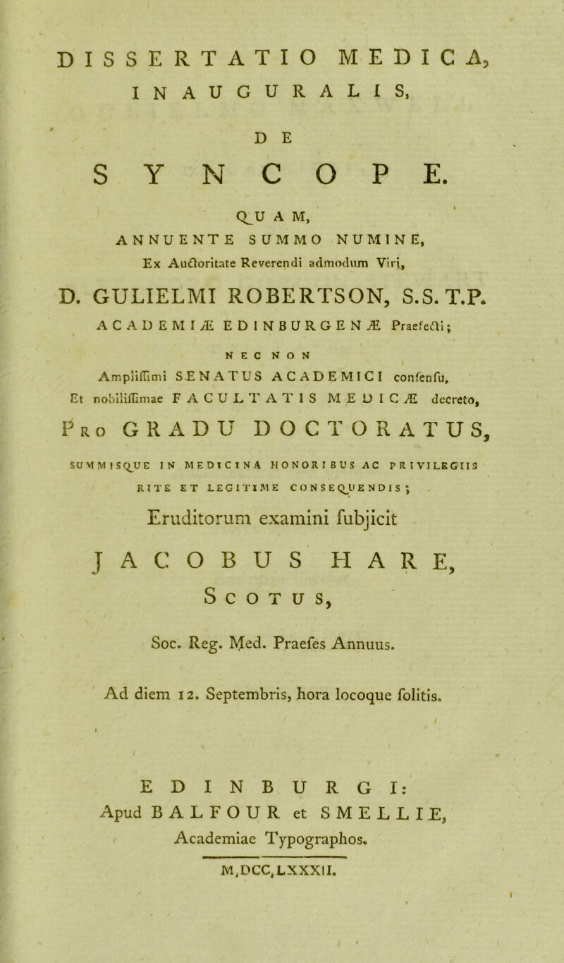 INAUGURALIS, D E SYNCOPE. CLU A M, ANNUENTE SUMMO NUMINE, Ex Auftoritate Reverendi admodum Viri, D. GULIELMI ROBERTSON, S.S. T.R ACADEMUE EDINBURGEN.E Praefefli; NEC NON » AmpiifTimi SENATUS ACADEMICI confenfu. Et nobilidlmae FACULTATIS MEDICA decreto, Pro GRADU DOCTORATUS, SUMMIS^UE IN MEDICINA HONORIBUS AC PRIVILEGIIS RITE ET LEGITIME CONSEDENDIS J Eruditorum examini fubjicit J A G O B U S H A R E, S C O T u s, Soc. Reg. Med. Praefes Annuus. Ad diem 12. Septembris, hora locoque folitis. EDINBURGI: Apud BALFOUR et SMELLIE, Academiae Typographos. M,DCC,LXXXII. /