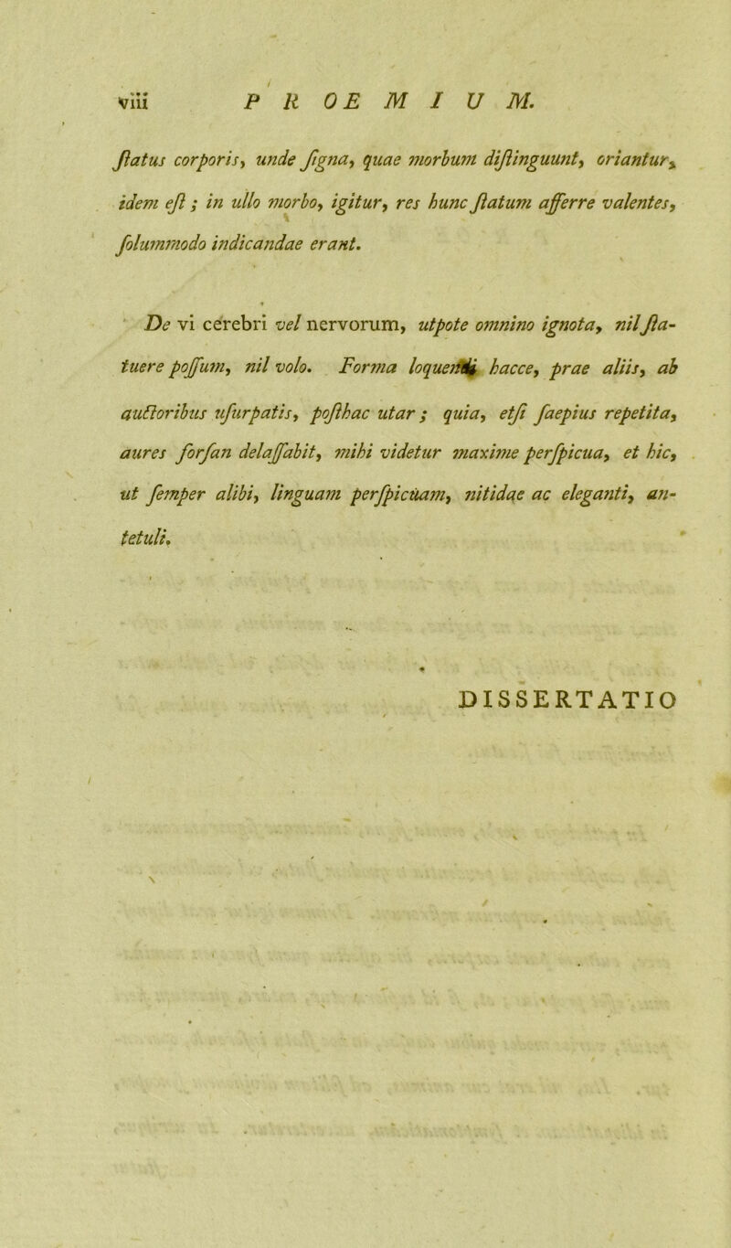 PROEMIUM. viii flatus corporisy unde ftgna, quae morbum diflinguusit, oriantur, idem efl; in ullo morbo, igitur, res hunc flatum afferre valentes, folummodo indicandae erant. f De vi cerebri vel nervorum, utpote omnino ignota, nilfla- tuere poffum, nil volo. Forma loquetidi hacce, prae aliis, ab alitioribus ufurpatis, poflhac utar ; quia, etfi faepius repetita, aures forfan delaffabit, mihi videtur maxime perfpicua, hic, ut femper alibi, Unguam perfpicuam, nitidae ac eleganti, an- tetuli, DISSERTATIO