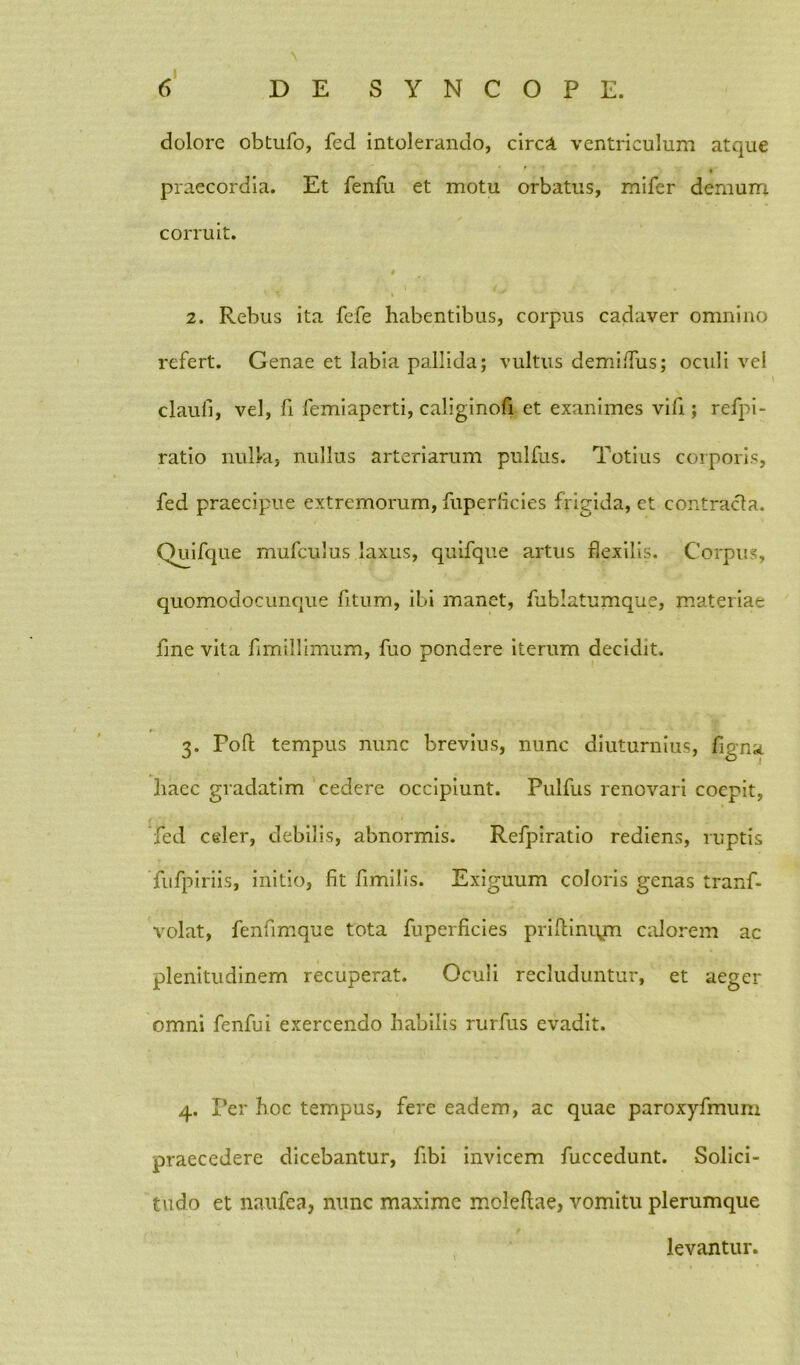 dolore obtufo, fed intolerando, circa ventriculum atque praecordia. Et fenfu et motu orbatus, mifer demum corruit. t i 2. Rebus ita fefe habentibus, corpus cadaver omnino refert. Genae et labia pallida; vultus demilfus; oculi vel claufi, vel, fi femiaperti, caliginofi et exanimes vifi ; refpi- ratio nulla, nullus arteriarum pulfus. Totius corporis, fed praecipue extremorum, fuperficies frigida, et contracta. Quifque mufculus laxus, quifque artus flexilis. Corpus, quomodocunque fitum, ibi manet, fublatumque, materiae fine vita fimillimum, fuo pondere iterum decidit. 3. Foft tempus nunc brevius, nunc diuturnius, figna haec gradatim cedere occipiunt. Pulfus renovari coepit, fed celer, debilis, abnormis. Refpiratio rediens, ruptis fufpiriis, initio, fit fimilis. Exiguum coloris genas tranf- volat, fenfimque tota fuperficies priftinujn calorem ac plenitudinem recuperat. Oculi recluduntur, et aeger omni fenfui exercendo habilis rurfus evadit. 4. Per hoc tempus, fere eadem, ac quae paroxyfmum praecedere dicebantur, fibi invicem fuccedunt. Solici- tudo et naufea, nunc maxime moleftae, vomitu plerumque levantur.