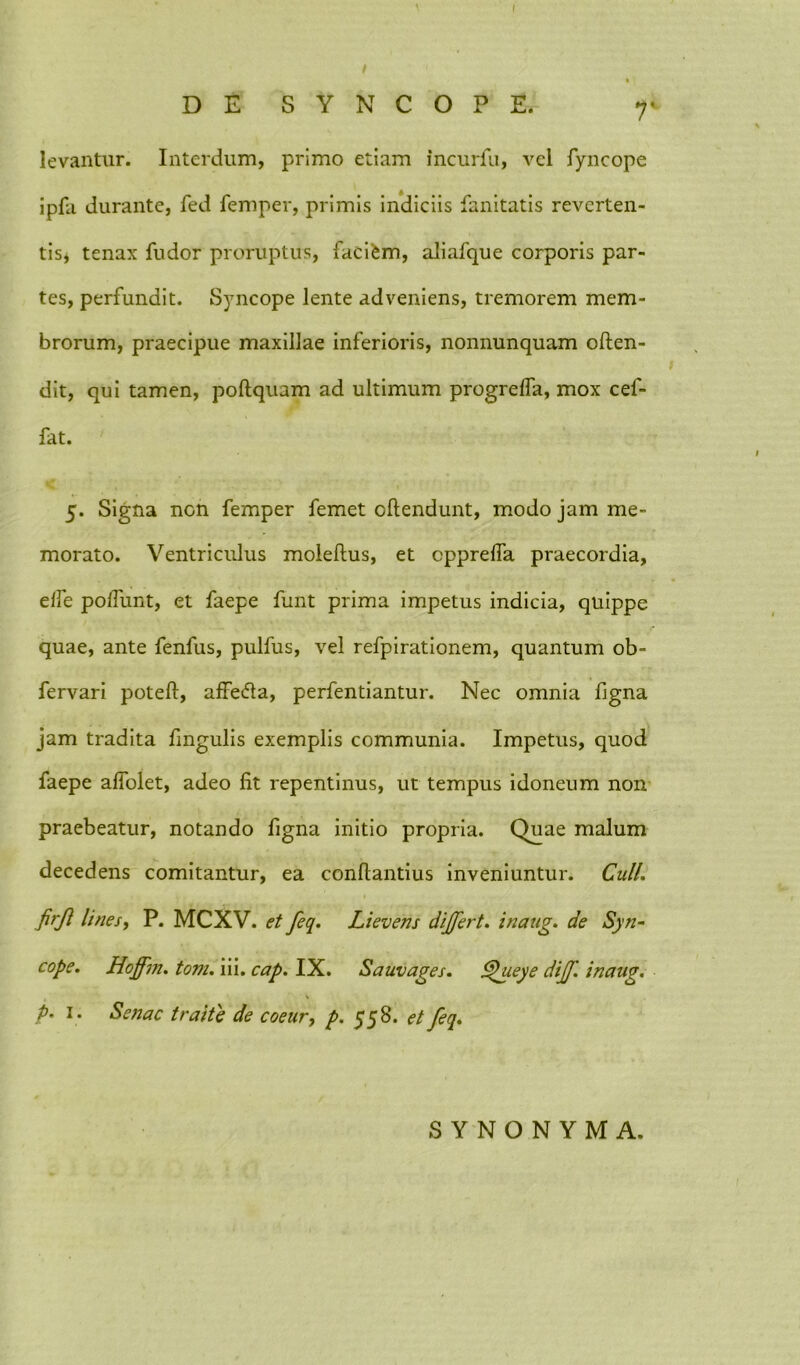 I DE SYNCOPE. 7' levantur. Interdum, primo etiam incurlu, vel fyncope ipfa durante, fed femper, primis indiciis fanitatis reverten- tis* tenax fudor proruptus, faci£m, aliafque corporis par- tes, perfundit. Syncope lente adveniens, tremorem mem- brorum, praecipue maxillae inferioris, nonnunquam often- dit, qui tamen, poftquam ad ultimum progreffa, mox cef- fat. 5. Signa non femper femet offendunt, modo jam me- morato. Ventriculus moleftus, et cpprelfa praecordia, elfe poliunt, et faepe funt prima impetus indicia, quippe quae, ante fenfus, pulfus, vel refpirationem, quantum ob- fervari poteft, affefta, perfentiantur. Nec omnia figna jam tradita fmgulis exemplis communia. Impetus, quod faepe aflolet, adeo fit repentinus, ut tempus idoneum non praebeatur, notando figna initio propria. Quae malum decedens comitantur, ea conflandus inveniuntur. Culi, firji lines, P. MCXV. et feq. Lievens dijfert. inaug. de Syn- cope. Hojfm. toni. iii. cap. IX. Sauvages. lyhyeye dijf. inaug. \ p. 1. Senae traite de coeur, p. 558. et feq. SYNONYMA.