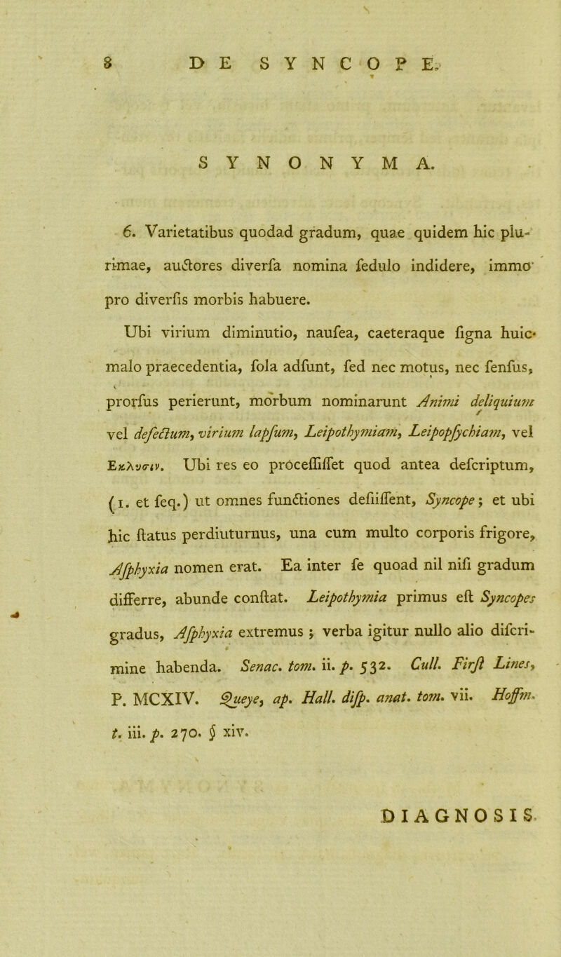 SYNONYMA. 6. Varietatibus quodad gradum, quae quidem hic plu- rimae, auCtores diverfa nomina fedulo indidere, immo’ pro diverfis morbis habuere. Ubi virium diminutio, naufea, caeteraque figna huic* malo praecedentia, fola adfunt, fed nec motus, nec fenfus, i prorfus perierunt, morbum nominarunt Animi deliquium vel defettum, virium lapfum, Leipothymiam, Leipopfychiam, vel EkXvfiv. Ubi res eo proceffiffet quod antea defcriptum, (i. et feq.) ut omnes functiones defiilfent. Syncope; et ubi hic flatus perdiuturnus, una cum multo corporis frigore, Afpkyxia nomen erat. Ea inter fe quoad nil nifi gradum differre, abunde conflat. Leipothymia primus efl Syncopes gradus, Afphyxia extremus j verba igitur nullo alio difcri- mine habenda. Senae, tom. ii. 532. Culi. Firjl Lines, P. MCXIV. Q'ueye, ap. Hali. difp. anat. tom. vii. Hoffm. t. iii. p. 270. § xiv. DIAGNOSIS