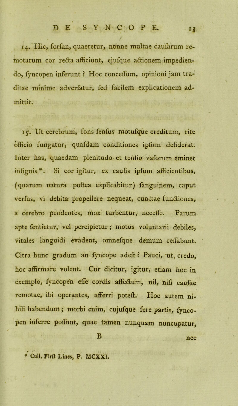 14. Hic, forfan, quaeretur, nonne multae caufarum re- motarum cor reda afficiunt, ejufque adionem impedien- do, fyncopen inferunt ? Hoc concelfum, opinioni jam tra- ditae minime adverfatur, fed facilem explicationem ad- mittit. 15. Ut cerebrum, fons fenfus motufque creditum, rite officio fuilgatur, quafdam conditiones ipfum defiderat. Inter has, quaedam plenitudo et tenfio vaforum eminet infignis *. Si cor igitur, ex caulis ipfum afficientibus, (quarum natura pollea explicabitur) fanguinem, caput verfus, vi debita propellere nequeat, eundae fundiones, a cerebro pendentes, mox turbentur, necelfe. Parum apte fentietur, vel percipietur; motus voluntarii debiles, vitales languidi evadent, omnefque demum ceffabunt. Citra hunc gradum an fyncope adeft ? Pauci, ut, credo, hoc affirmare volent. Cur dicitur, igitur, etiam hoc in exemplo, fyncopen ede cordis affedum, nil, nifi caufae remotae, ibi operantes, afferri poteft. Hoc autem ni- hili habendum; morbi enim, cujufque fere partis, fynco- pen inferre poffunt, quae tamen nunquam nuncupatur, B ♦ Culi, Firft Lines, P. MCXXI. nec