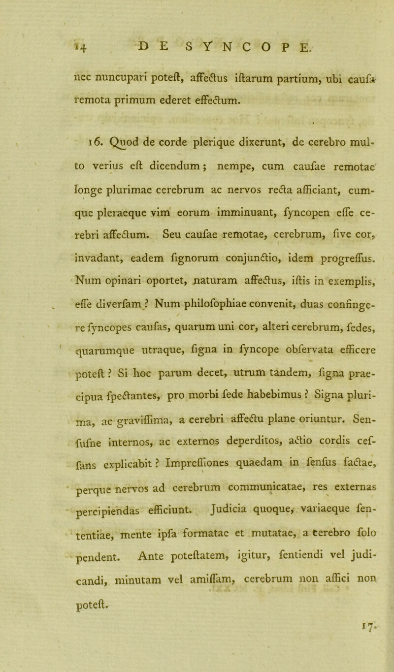 nec nuncupari poteft, affedus iftarum partium, ubi caufa remota primum ederet effeflum. 16. Quod de corde plerique dixerunt, de cerebro mul- to verius eft dicendum; nempe, cum caulae remotae longe plurimae cerebrum ac nervos reda afficiant, cum- * i que pleraeque vim eorum imminuant, Tyncopen effe ce- rebri affedum. Seu caufae remotae, cerebrum, five cor, invadant, eadem Tignorum conjundio, idem progreffiis. Num opinari oportet, naturam affedus, iftis in exemplis, efie diverfam ? Num philofophiae convenit, duas confinge- ✓ re Tyncopes caufas, quarum uni cor, alteri cerebrum, fedes, quarumque utraque, Tigna in Tyncope obTervata efficere poteft ? Si hoc parum decet, utrum tandem, Tigna prae- cipua Tpedantes, pro morbi Tede habebimus ? Signa pluri- ma, ac graviffima, a cerebri affedu plane oriuntur. Sen- fuTne internos, ac externos deperditos, adio cordis ceT- Tans explicabit ? Impreffiones quaedam in TenTus Tadae, perque nervos ad cerebrum communicatae, res externas percipiendas efficiunt. Judicia quoque, variaeque Ten- tentiae, mente ipTa Tormatae et mutatae, a cerebro Tolo pendent. Ante poteftatem, igitur, Tentiendi vel judi- candi, minutam vel amiflam, cerebrum non affici non poteft.