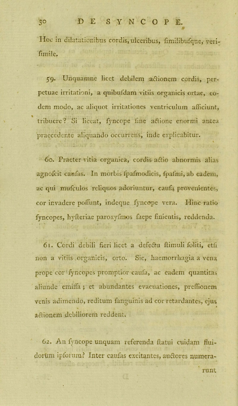 Hoc in dilatationibus cordis, ulceribus, fimilibufque, yeri- fimile, 59. Unquamne licet debilem a&ionem cordis, per- petuae irritationi, a quibufdam vitiis organicis ortae, eo- dem modo, ac aliquot irritationes ventriculum afficiunt, % tribuere ? Si liceat, fyncope line aftione enormi antea praecedente aliquando occurrens, inde explicabitur. \ * • ' ' ‘' *  % 60. Praeter vitia organica, cordis adlio abnormis alias agnofeit caufas. I11 morbis rpafmodicis, fpafmi, ab eadem, ac qui muffiulos reliquos adoriuntur, caufa provenientes, cor invadere poffiunt, indeque fyncope vera. Hinc ratio fyncopes, hyfteriae paroxyfmos faepe finientis, reddenda. 61. Cordi debili fieri licet a defedlu ftimuli foliti, etli non a vitiis ,oreanicis, orto. Sic, haemorrhagia a vena prope cor fyncopes promptior caufa, ac eadem quantitas aliunde emiffia; et abundantes evacuationes, prefiionem venis adimendo, reditum fanguinis ad cor retardantes, ejus acQionem debiliorem reddent, 62. An fyncope unquam referenda flatui cuidam flui- dorum ipforum? Inter caufas excitantes, audores numera- rii nt