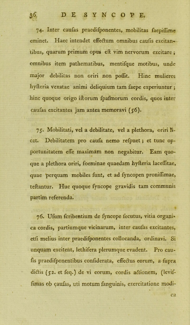 74. Inter caufas praedifponentes, mobilitas faepiffime eminet. Haec intendet effedum omnibus caufis excitan- tibus, quarum primum opus eft vim nervorum excitare ; omnibus item pathematibus, mentifque motibus, unde major debilitas non oriri non poflit. Hinc mulieres hylleria vexatae animi deliquium tam faepe experiuntur ; bine quoque origo illorum fpafmorum cordis, quos inter caufas excitantes jam antea memoravi (56). 75. Mobilitati, vel a debilitate, vel a plethora, oriri li- cet. Debilitatem pro caufa nemo refpuet; et tunc op- portunitatem effe maximam non negabitur. Eam quo- que a plethora oriri, foeminae quaedam hylleria laceffitae, quae perquam mobiles funt, et ad fyncopen proniiTimae, teftantur. Huc quoque fyncope gravidis tam communis partim referenda. 76. Ufum feribentium de fyncope fecutus, vitia organi* ca cordis, partiumque vicinarum, inter caufas excitantes, etfi melius inter praedifponentes collocanda, ordinavi. Si unquam excitent, lethifera plerumque evadent. Pro cau- fis praedifponentibus confiderata, effectus eorum, a fupra didis (52. et feq.) de vi eorum, cordis adionem, (levif- fimas ob caufas, uti motum fanguinis, exercitatione modi- ca