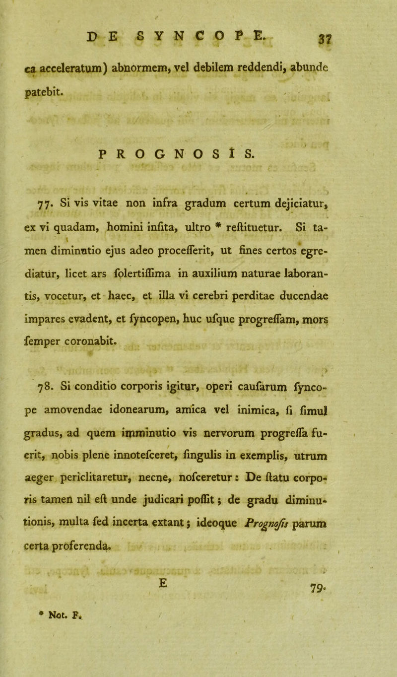 ca acceleratum) abnormem, vel debilem reddendi, abunde patebit. ✓ PROGNOSIS. 77. Si vis vitae non infra gradum certum dejiciatur, ex vi quadam, homini infita, ultro * reftituetur. Si ta- \  r-I'v men diminutio ejus adeo proceflerit, ut fines certos egre- diatur, licet ars folertiflima in auxilium naturae laboran- tis, vocetur, et haec, et illa vi cerebri perditae ducendae impares evadent, et fyncopen, huc ufque progreflam, mors femper coronabit. 78. Si conditio corporis igitur, operi caufarum fynco- pe amovendae idonearum, amica vel inimica, fi fimul gradus, ad quem imminutio vis nervorum progrefla fu- erit, nobis plene innotefceret, fingulis in exemplis, utrum aeger periclitaretur, necne, nofceretur: De ftatu corpo- ris tamen nil eft unde judicari poffit; de gradu diminu- tionis, multa fed incerta extant $ ideoque Prognofis parum certa proferenda. E 79*