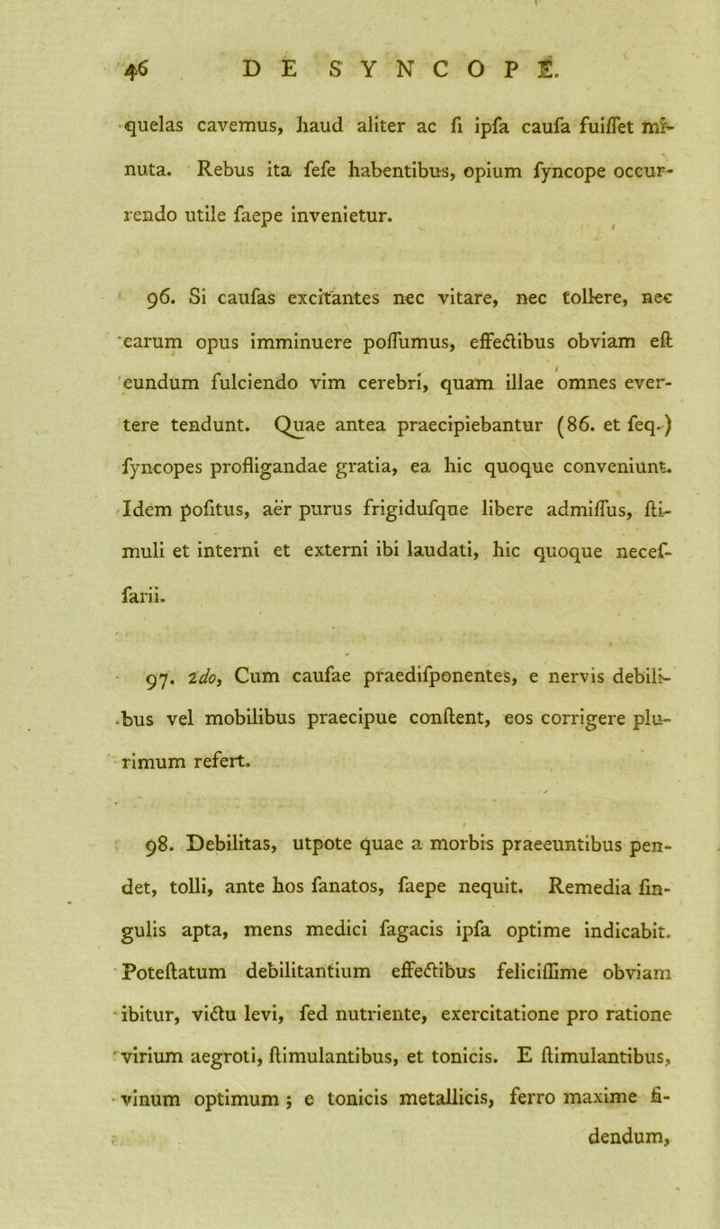 quelas cavemus, haud aliter ac fi ipfa caufa fuiffet mi- nuta. Rebus ita fefe habentibus, opium fyncope occur- rendo utile faepe invenietur. 96. Si caufas excitantes nec vitare, nec tollere, nec 'earum opus imminuere poffumus, effectibus obviam eft / eundum fulciendo vim cerebri, quam illae omnes ever- tere tendunt. Quae antea praecipiebantur (86. et feq.) fyncopes profligandae gratia, ea hic quoque conveniunt. Idem pofltus, aer purus frigidufque libere admiffus, fti,- muli et interni et externi ibi laudati, hic quoque necef- farii. 97. 2do, Cum caufae praedifponentes, e nervis debih- -bus vel mobilibus praecipue conflent, eos corrigere plu- rimum refert. V / 98. Debilitas, utpote quae a morbis praeeuntibus pen- det, tolli, ante hos fanatos, faepe nequit. Remedia lin- gulis apta, mens medici fagacis ipfa optime indicabit. Poteftatum debilitantium effeftibus feliciflime obviam ibitur, vittu levi, fed nutriente, exercitatione pro ratione 'virium aegroti, ftimulantibus, et tonicis. E ftimulantibus, vinum optimum $ e tonicis metallicis, ferro maxime fi- dendum,