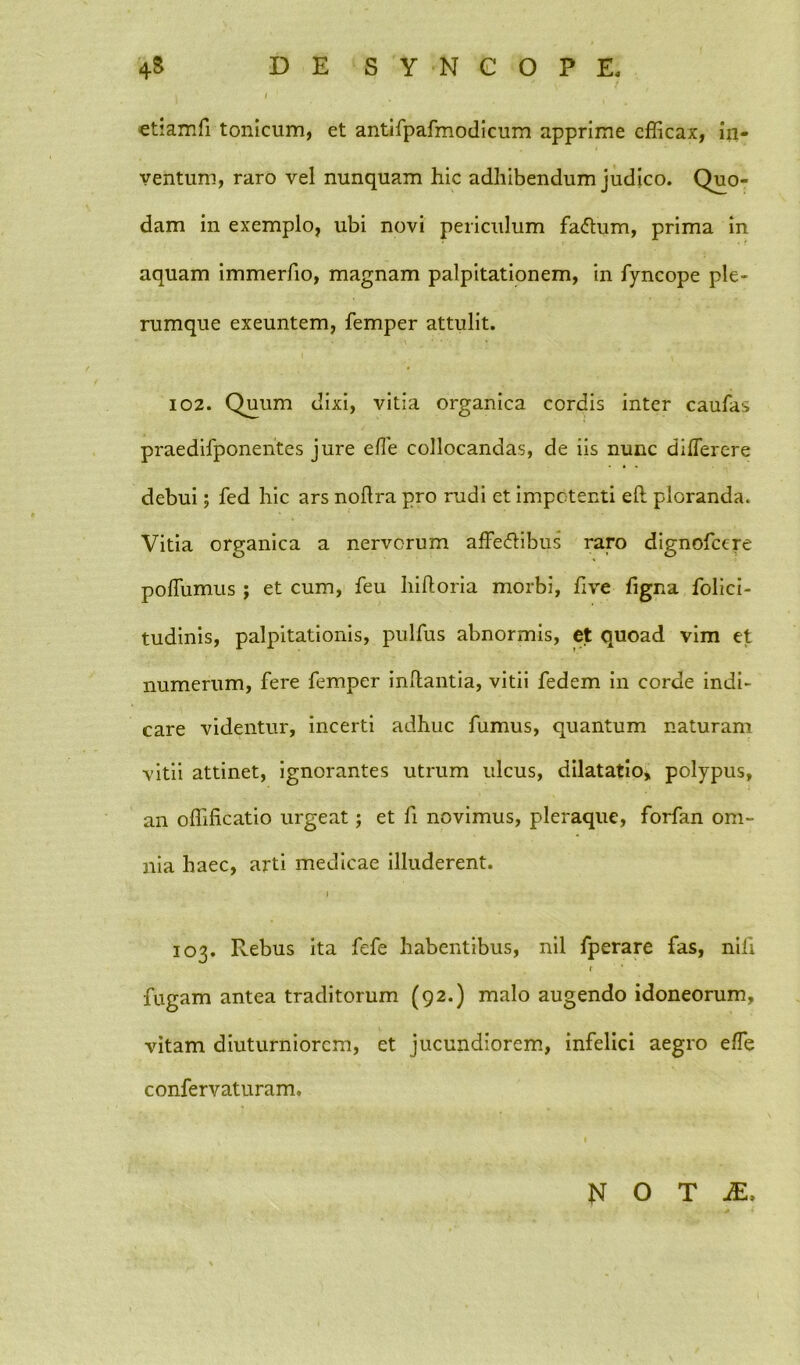 etiam fi tonicum, et antifpafmodicum apprime efficax, in- ventum, raro vel nunquam hic adhibendum judico. Quo- dam in exemplo, ubi novi periculum fa<5tum, prima in aquam immerfio, magnam palpitationem, in fyncope ple- rumque exeuntem, femper attulit. 102. Quum dixi, vitia organica cordis inter caufas praedifponentes jure elfe collocandas, de iis nunc diflerere debui; fed hic ars noflra pro rudi ct impotenti eft ploranda. Vitia organica a nervorum affe&ibus raro dignofeere poffiumus ; et cum, feu hiftoria morbi, hve figna folici- tudinis, palpitationis, pulfus abnormis, et quoad vim et numerum, fere femper inflantia, vitii fedem in corde indi- care videntur, incerti adhuc fumus, quantum naturam vitii attinet, ignorantes utrum ulcus, dilatatio, polypus, an offificatio urgeat; et fi novimus, pleraque, forfan om- nia haec, arti medicae illuderent. j 103. Pvebus ita fefe habentibus, nil fperare fas, nili t fugam antea traditorum (92.) malo augendo idoneorum, vitam diuturniorem, et jucundiorem, infelici aegro effie confervaturam. N O T JE,