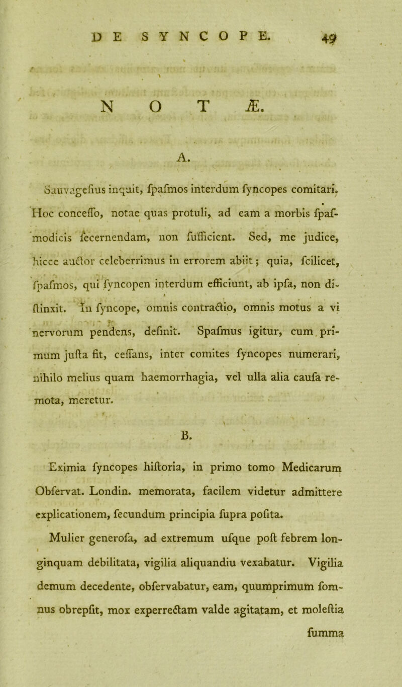 D E SYNCOPE. 4 9 N O T A. Sauvagefius inquit, fpafmos interdum fyncopes comitari. Hoc concefTo, notae quas protuli, ad eam a morbis fpaf- modicis fecernendam, non fufficient. Sed, mc judice, hiccc anclor celeberrimus in errorem abiit; quia, fcilicet, ’■ ■ i fpafmos, qui fvncopen interdum efficiunt, ab ipfa, non di- * flinxit. in fyncope, omnis contradio, omnis motus a vi i; • 4 't' nervorum pendens, definit. Spafmus igitur, cum pri- mum jufta fit, cefTans, inter comites fyncopes numerari, nihilo melius quam haemorrhagia, vel ulla alia caufa re- mota, meretur. , Eximia fyncopes hiftoria, in primo tomo Medicarum Obfervat. Londin. memorata, facilem videtur admittere explicationem, fecundum principia fupra pofita. Mulier generofa, ad extremum ufque poft febrem lon- i \ ginquam debilitata, vigilia aliquandiu vexabatur. Vigilia demum decedente, obfervabatur, eam, quumprimum fom- nus obrepfit, mox experredam valde agitatam, et moleftia fumma