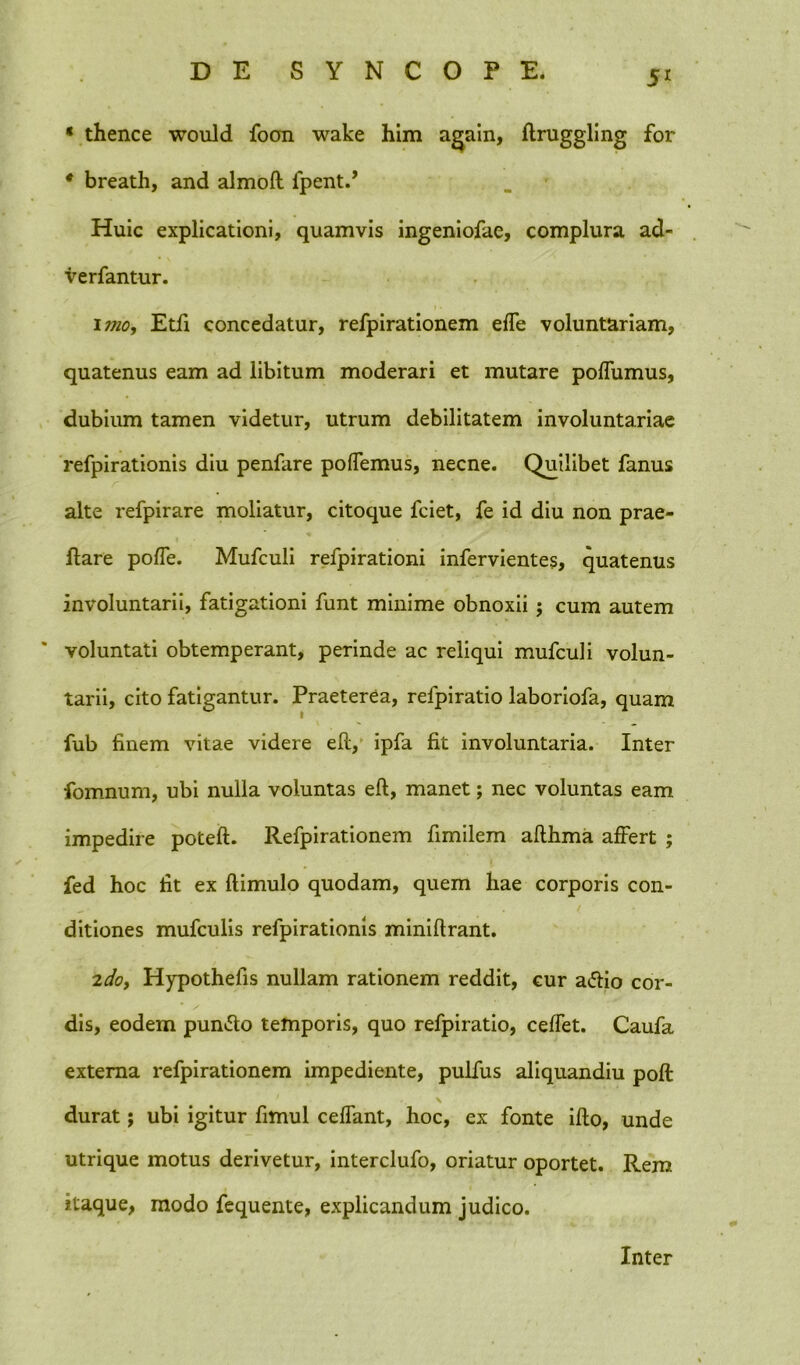 5r * thence would foon wake him again, ftruggling for * breath, and almofl fpent.’ Huic explicationi, quamvis ingeniofae, complura ad- verfantur. imo, Etfi concedatur, refpirationem effe voluntariam, quatenus eam ad libitum moderari et mutare poffumus, dubium tamen videtur, utrum debilitatem involuntariae refpirationis diu penfare poffemus, necne. Quilibet fanus alte refpirare moliatur, citoque fciet, fe id diu non prae- flare poffe. Mufculi refpirationi infervientes, quatenus involuntarii, fatigationi funt minime obnoxii; cum autem voluntati obtemperant, perinde ac reliqui mufculi volun- tarii, cito fatigantur. Praeterea, relpiratio laboriofa, quam fub finem vitae videre efl, ipfa fit involuntaria. Inter fomnum, ubi nulla voluntas efl, manet; nec voluntas eam impedire poteft. Refpirationem fimilem aflhma affert ; fed hoc fit ex ftimulo quodam, quem hae corporis con- ditiones mufculis refpirationis miniftrant. 2do, Hypothefis nullam rationem reddit, cur a&io cor- dis, eodem pun&o temporis, quo refpiratio, ceffet. Caufa externa refpirationem impediente, pulfus aliquandiu poft durat; ubi igitur fimul ceffant, hoc, ex fonte iflo, unde utrique motus derivetur, interclufo, oriatur oportet. Rem itaque, modo fequente, explicandum judico. Inter