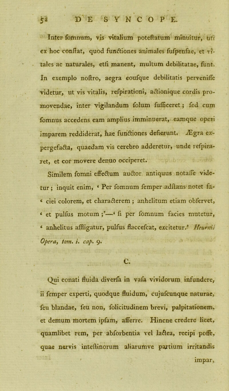 i Inter fomnum, vis vitalium poteftatum minuitur, ut'r ex hoc conflat, quod functiones animales fufpenfae, et vi' tales ac naturales, etli manent, multum debilitatae, funt. In exemplo noftro, aegra eoufque debilitatis perveniffe videtur, ut vis vitalis, refpirationi, aClionique cordis pro- movendae, inter vigilandum folum fufflceret; fed cum fomnus accedens eam amplius imminuerat, eamque operi imparem reddiderat, hae funCtiones deflerunt. «ZEgra ex- pergefacta, quaedam vis cerebro adderetur, unde refpira- ret, et cor movere denuo occiperet. Similem fomni effeCtum auCtor antiquus notalle vide- tur ; inquit enim, ‘ Per fomnum femper adflans notet fa- ciei colorem, et charaCterem ; anhelitum etiam obfervet, e et pulfus motum —‘ fi per fomnum facies mutetur, ‘ anhelitus affligatur, pulfus flaccefcat, excitetur.’ Heiirnii Opera, tom. /. cap. 9. e. Qui conati fluida diverfa in vafa vividorum infundere, ii femper experti, quodque fluidum, cujufcunque naturae, feu blandae, feu non, folicitudinem brevi, palpitationem, et demum mortem ipfam, afferre. Hincne credere licet, quamlibet rem, per abforbentia vel laCtea, recipi poffe. quae nervis inteftinorum aliarumve pajtium irritandis impar,