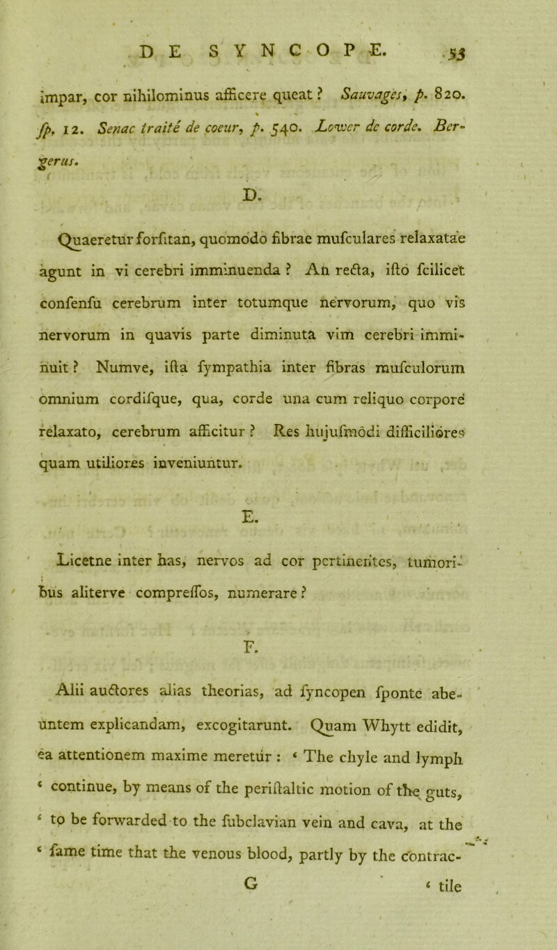 impar, cor nihilominus afficere queat ? Sauvages, p. 820. * - fp. 12. Senae iraite de coeur, p. 540. Lovjcr dc corde. Ber- gerus. D. r Quaeretur forfitan, quomodo fibrae mufculares relaxatae agunt in vi cerebri imminuenda ? An refta, ifto fcilicet confenfu cerebrum inter totumque nervorum, quo vis nervorum in quavis parte diminuta vim cerebri immi- nuit ? Numve, ifta fympathia inter fibras rnufculorum omnium cordifque, qua, corde una cum reliquo corpore relaxato, cerebrum afficitur ? Res liujufmodi difficiliores quam utiliores inveniuntur. E. Licetne inter has, nervos ad cor pertinentes, tumori- bus aliterve compreffios, numerare F. Alii au&ores alias theorias, ad fyncopen fponte abe- untem explicandam, excogitarunt. Quam Whytt edidit, ea attentionem maxime meretur : « The chyle and lymph ‘ continue, by means of the perifilaltic motion of the guts, £ to be forvvarded to the fubclavian vein and cava, at the ‘ fame time that the venous blood, partly by the contrac- G ‘ tile