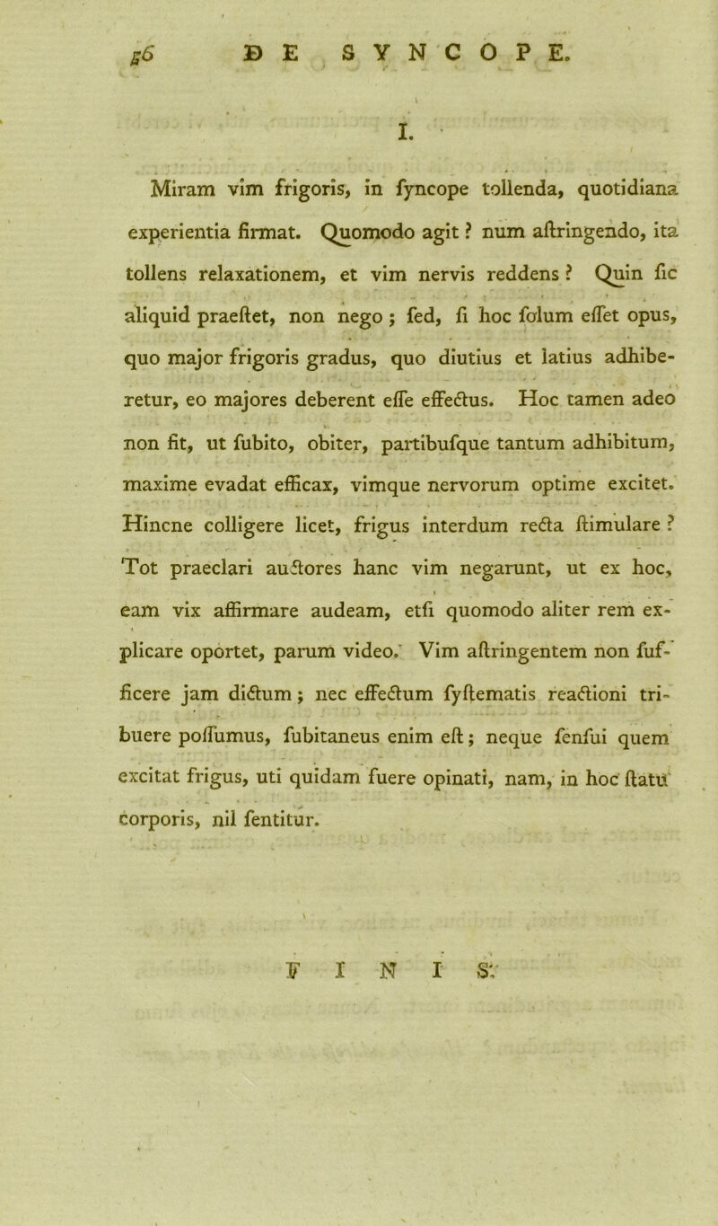 I. Miram vim frigoris, in fyncope tollenda, quotidiana experientia firmat. Quomodo agit ? num aflringendo, ita tollens relaxationem, et vim nervis reddens ? Quin fic aliquid praeftet, non nego ; fed, fi hoc folum effet opus, quo major frigoris gradus, quo diutius et latius adhibe- retur, eo majores deberent effe effedus. Hoc tamen adeo non fit, ut fubito, obiter, partibufque tantum adhibitum, maxime evadat efficax, vimque nervorum optime excitet. Hincne colligere licet, frigus interdum reda flimulare ? Tot praeclari audores hanc vim negarunt, ut ex hoc, i eam vix affirmare audeam, etfi quomodo aliter rem ex- * plicare oportet, parum video.' Vim aflringentem non fuf- ficere jam didum; nec effedum fyflematis readioni tri- buere pofiumus, fubitaneus enim eft; neque fenfui quem excitat frigus, uti quidam fuere opinati, nam, in hoc flatu corporis, nil fentitur. FINI SV