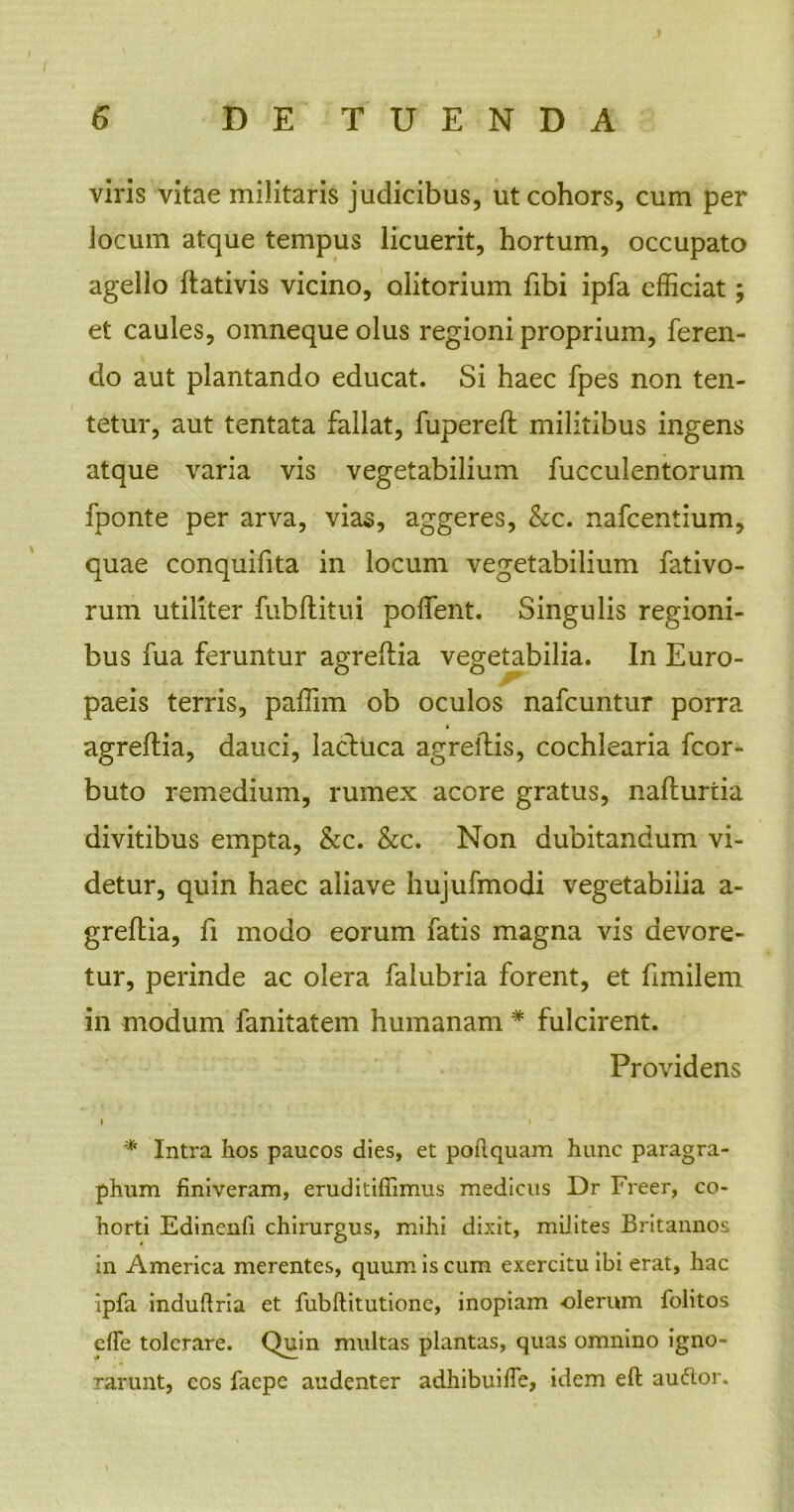 viris vitae militaris judicibus, ut cohors, cum per locum atque tempus licuerit, hortum, occupato agello ftativis vicino, olitorium Ubi ipfa efficiat; et caules, omneque olus regioni proprium, feren- do aut plantando educat. Si haec fpes non ten- tetur, aut tentata fallat, fupereft militibus ingens atque varia vis vegetabilium fucculentorum fponte per arva, vias, aggeres, &c. nafcentium, quae conquifita in locum vegetabilium fativo- rum utiliter fubflitui poffent. Singulis regioni- bus fua feruntur agreftia vegetabilia. In Euro- paeis terris, paffim ob oculos nafcuntur porra agreflia, dauci, lacltica agreilis, cochlearia fcor- buto remedium, rumex acore gratus, naflurtia divitibus empta, &c. &c. Non dubitandum vi- detur, quin haec aliave hujufmodi vegetabilia a- greftia, fi modo eorum fatis magna vis devore- tur, perinde ac olera falubria forent, et fimilem in modum fanitatem humanam * fulcirent. Providens • • * Intra Iios paucos dies, et poftquam hunc paragra- phum finiveram, eruditiffimus medicus Dr Freer, co- horti Edinenfi chirurgus, mihi dixit, milites Britannos in America merentes, quum is cum exercitu ibi erat, hac Ipfa induftria et fubftitutionc, inopiam -olerum folitos elle tolerare. Quin multas plantas, quas omnino igno- rarunt, cos faepe audenter adhibuifie, idem eft auftor.