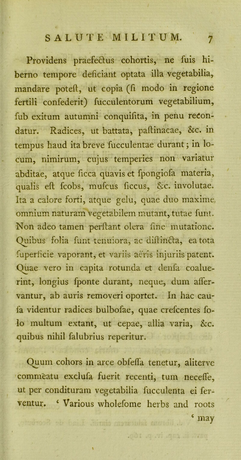 Providens praefe&us cohortis, ne fuis hi- berno tempore deficiant optata illa vegetabilia, mandare poteft, ut copia (fi modo in regione fertili confederit) fucculentorum vegetabilium, fub exitum autumni conquifita, in penu recon- datur. Radices, ut battata, paftinacae, &c. in tempus haud ita breve fucculentae durant; in lo- cum, nimirum, cujus temperies non variatur abditae, atque ficca quavis et fpongiofa materia, qualis efl fcobs, mufcus ficcus, &c. involutae. Ita a calore forti, atque gelu, quae duo maxime, omnium naturam vegetabilem mutant, tutae funt. Non adeo tamen perflant olera fine mutatione. Quibus folia funt tenuiora, ac dillin&a, ea tota fuperficie vaporant, et variis aeris injuriis patent. Quae vero in capita rotunda et denfa coalue- rint, longius fponte durant, neque, dum affer- vantur, ab auris removeri oportet. In hac cau- fa videntur radices bulbofae, quae crefcentes fo- lo multum extant, ut cepae, allia varia, &c. quibus nihil falubrius reperitur. r Quum cohors in arce obfeffa tenetur, aliterve comnfeatu exclufa fuerit recenti, tum neceffe, ut per condituram vegetabilia fucculenta ei fer- ventur. 4 Various wholefome herbs and roots 4 may