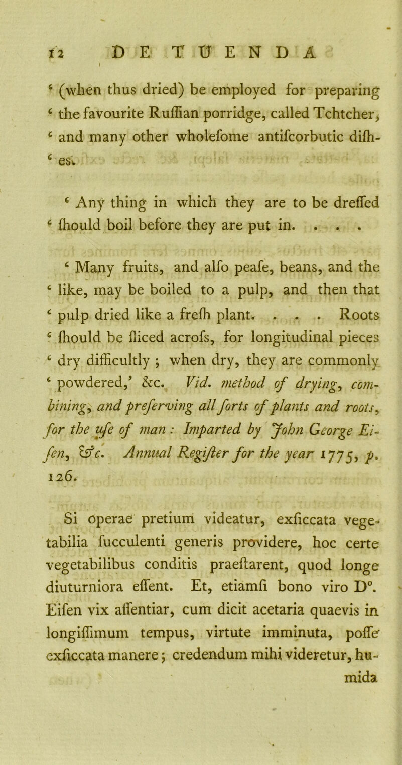 I 6 (when thus dried) be employed for preparing c thefavourite Ruffian porridge, called Tchtcher, c and many other wholefome antifcorbutic difh- ‘ es 'w c Any thing in which they are to be dreffed 6 fhould boil before they are put in. 4 Many fruits, and alfo peafe, beans, and the £ like, may be boiled to a pulp, and then that £ pulp dried like a frefh piant. . . . Roots c fhould be fliced acrofs, for longitudinal pieces c dry difficultly ; when dry, they are commonly 6 powdered,5 &c. Vid. method of drying, com- bining, and preferving ali forts of piants and roots, for the ufe of man : Imparted by Jolm George Ei- fen, &c, Annnal Regi/ler for the year ijy5, p% 126. Si operae pretium videatur, exficcata vege- tabilia fucculenti generis providere, hoc certe vegetabilibus conditis praedarent, quod longe diuturniora effent. Et, etiamfi bono viro D°. Eifen vix affentiar, cum dicit acetaria quaevis in longiflimum tempus, virtute imminuta, poffe exficcata manere \ credendum mihi videretur, hu- mida